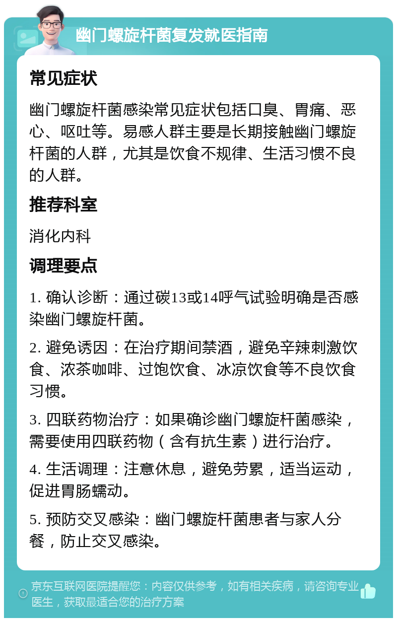 幽门螺旋杆菌复发就医指南 常见症状 幽门螺旋杆菌感染常见症状包括口臭、胃痛、恶心、呕吐等。易感人群主要是长期接触幽门螺旋杆菌的人群，尤其是饮食不规律、生活习惯不良的人群。 推荐科室 消化内科 调理要点 1. 确认诊断：通过碳13或14呼气试验明确是否感染幽门螺旋杆菌。 2. 避免诱因：在治疗期间禁酒，避免辛辣刺激饮食、浓茶咖啡、过饱饮食、冰凉饮食等不良饮食习惯。 3. 四联药物治疗：如果确诊幽门螺旋杆菌感染，需要使用四联药物（含有抗生素）进行治疗。 4. 生活调理：注意休息，避免劳累，适当运动，促进胃肠蠕动。 5. 预防交叉感染：幽门螺旋杆菌患者与家人分餐，防止交叉感染。