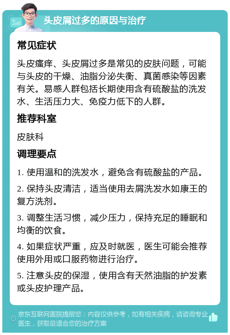 头皮屑过多的原因与治疗 常见症状 头皮瘙痒、头皮屑过多是常见的皮肤问题，可能与头皮的干燥、油脂分泌失衡、真菌感染等因素有关。易感人群包括长期使用含有硫酸盐的洗发水、生活压力大、免疫力低下的人群。 推荐科室 皮肤科 调理要点 1. 使用温和的洗发水，避免含有硫酸盐的产品。 2. 保持头皮清洁，适当使用去屑洗发水如康王的复方洗剂。 3. 调整生活习惯，减少压力，保持充足的睡眠和均衡的饮食。 4. 如果症状严重，应及时就医，医生可能会推荐使用外用或口服药物进行治疗。 5. 注意头皮的保湿，使用含有天然油脂的护发素或头皮护理产品。