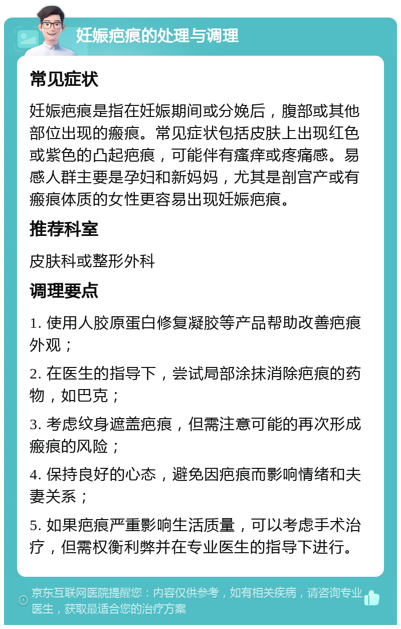 妊娠疤痕的处理与调理 常见症状 妊娠疤痕是指在妊娠期间或分娩后，腹部或其他部位出现的瘢痕。常见症状包括皮肤上出现红色或紫色的凸起疤痕，可能伴有瘙痒或疼痛感。易感人群主要是孕妇和新妈妈，尤其是剖宫产或有瘢痕体质的女性更容易出现妊娠疤痕。 推荐科室 皮肤科或整形外科 调理要点 1. 使用人胶原蛋白修复凝胶等产品帮助改善疤痕外观； 2. 在医生的指导下，尝试局部涂抹消除疤痕的药物，如巴克； 3. 考虑纹身遮盖疤痕，但需注意可能的再次形成瘢痕的风险； 4. 保持良好的心态，避免因疤痕而影响情绪和夫妻关系； 5. 如果疤痕严重影响生活质量，可以考虑手术治疗，但需权衡利弊并在专业医生的指导下进行。