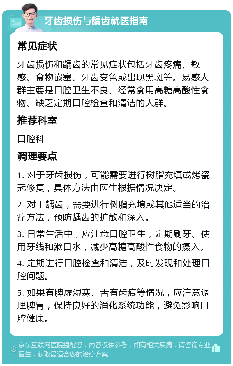 牙齿损伤与龋齿就医指南 常见症状 牙齿损伤和龋齿的常见症状包括牙齿疼痛、敏感、食物嵌塞、牙齿变色或出现黑斑等。易感人群主要是口腔卫生不良、经常食用高糖高酸性食物、缺乏定期口腔检查和清洁的人群。 推荐科室 口腔科 调理要点 1. 对于牙齿损伤，可能需要进行树脂充填或烤瓷冠修复，具体方法由医生根据情况决定。 2. 对于龋齿，需要进行树脂充填或其他适当的治疗方法，预防龋齿的扩散和深入。 3. 日常生活中，应注意口腔卫生，定期刷牙、使用牙线和漱口水，减少高糖高酸性食物的摄入。 4. 定期进行口腔检查和清洁，及时发现和处理口腔问题。 5. 如果有脾虚湿寒、舌有齿痕等情况，应注意调理脾胃，保持良好的消化系统功能，避免影响口腔健康。