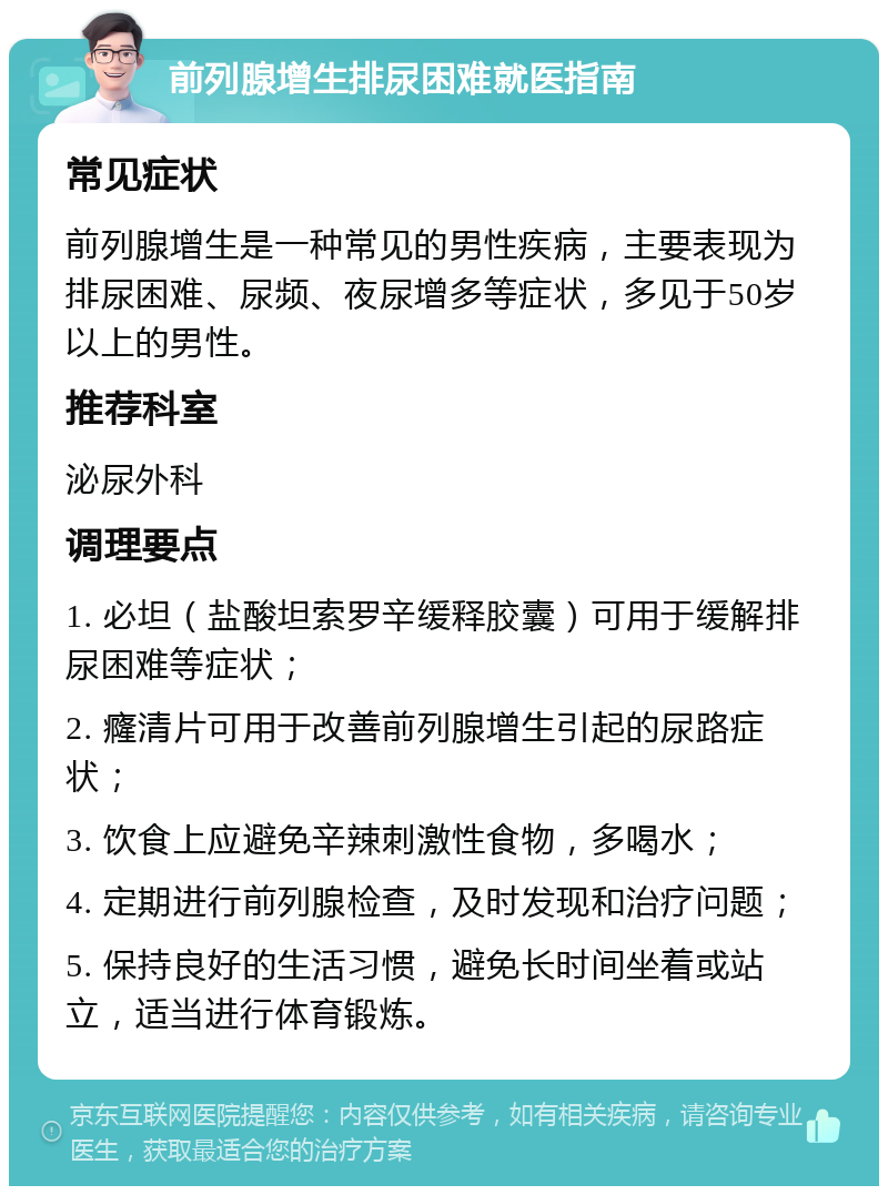 前列腺增生排尿困难就医指南 常见症状 前列腺增生是一种常见的男性疾病，主要表现为排尿困难、尿频、夜尿增多等症状，多见于50岁以上的男性。 推荐科室 泌尿外科 调理要点 1. 必坦（盐酸坦索罗辛缓释胶囊）可用于缓解排尿困难等症状； 2. 癃清片可用于改善前列腺增生引起的尿路症状； 3. 饮食上应避免辛辣刺激性食物，多喝水； 4. 定期进行前列腺检查，及时发现和治疗问题； 5. 保持良好的生活习惯，避免长时间坐着或站立，适当进行体育锻炼。