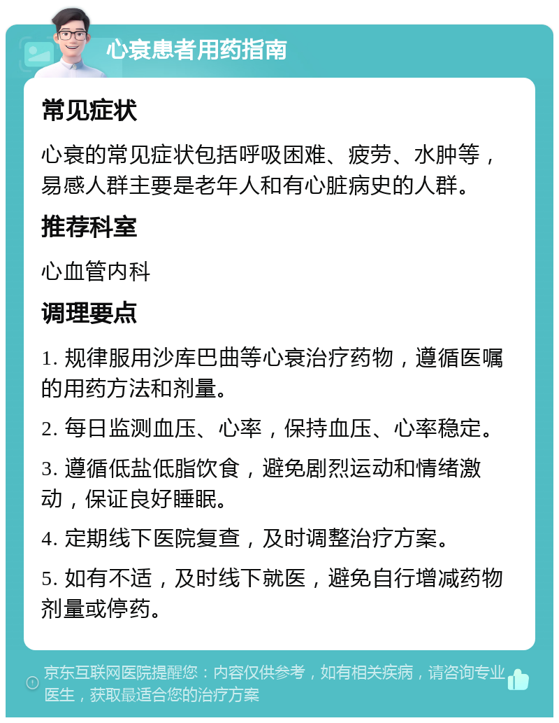 心衰患者用药指南 常见症状 心衰的常见症状包括呼吸困难、疲劳、水肿等，易感人群主要是老年人和有心脏病史的人群。 推荐科室 心血管内科 调理要点 1. 规律服用沙库巴曲等心衰治疗药物，遵循医嘱的用药方法和剂量。 2. 每日监测血压、心率，保持血压、心率稳定。 3. 遵循低盐低脂饮食，避免剧烈运动和情绪激动，保证良好睡眠。 4. 定期线下医院复查，及时调整治疗方案。 5. 如有不适，及时线下就医，避免自行增减药物剂量或停药。