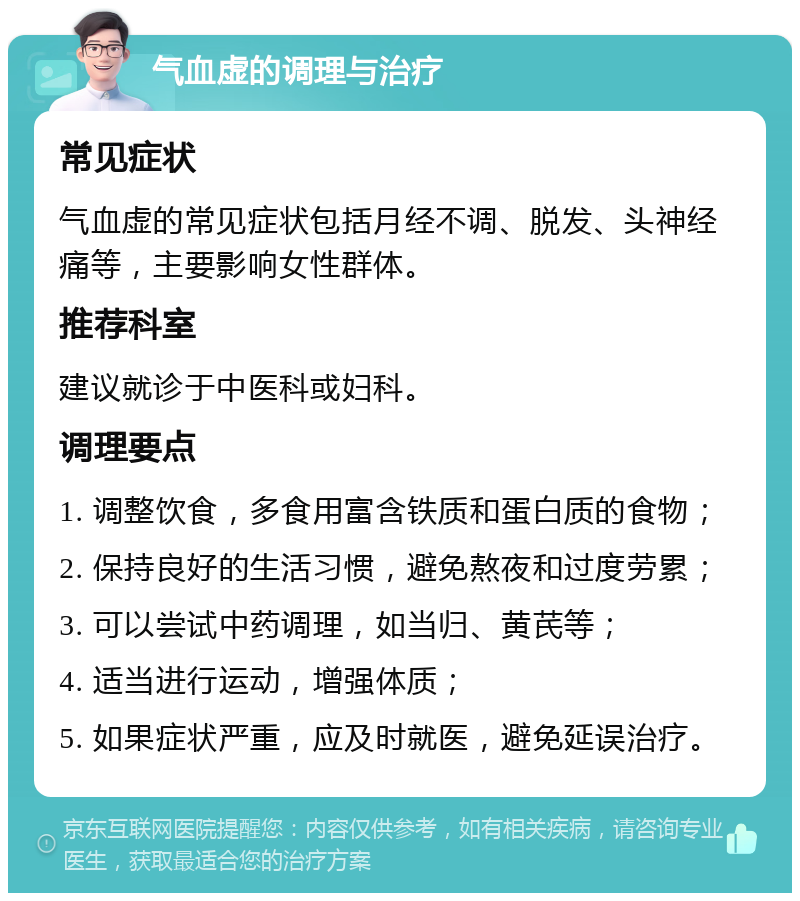 气血虚的调理与治疗 常见症状 气血虚的常见症状包括月经不调、脱发、头神经痛等，主要影响女性群体。 推荐科室 建议就诊于中医科或妇科。 调理要点 1. 调整饮食，多食用富含铁质和蛋白质的食物； 2. 保持良好的生活习惯，避免熬夜和过度劳累； 3. 可以尝试中药调理，如当归、黄芪等； 4. 适当进行运动，增强体质； 5. 如果症状严重，应及时就医，避免延误治疗。