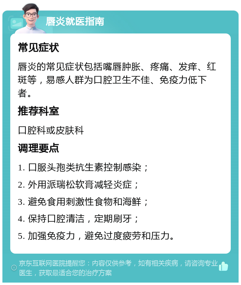 唇炎就医指南 常见症状 唇炎的常见症状包括嘴唇肿胀、疼痛、发痒、红斑等，易感人群为口腔卫生不佳、免疫力低下者。 推荐科室 口腔科或皮肤科 调理要点 1. 口服头孢类抗生素控制感染； 2. 外用派瑞松软膏减轻炎症； 3. 避免食用刺激性食物和海鲜； 4. 保持口腔清洁，定期刷牙； 5. 加强免疫力，避免过度疲劳和压力。