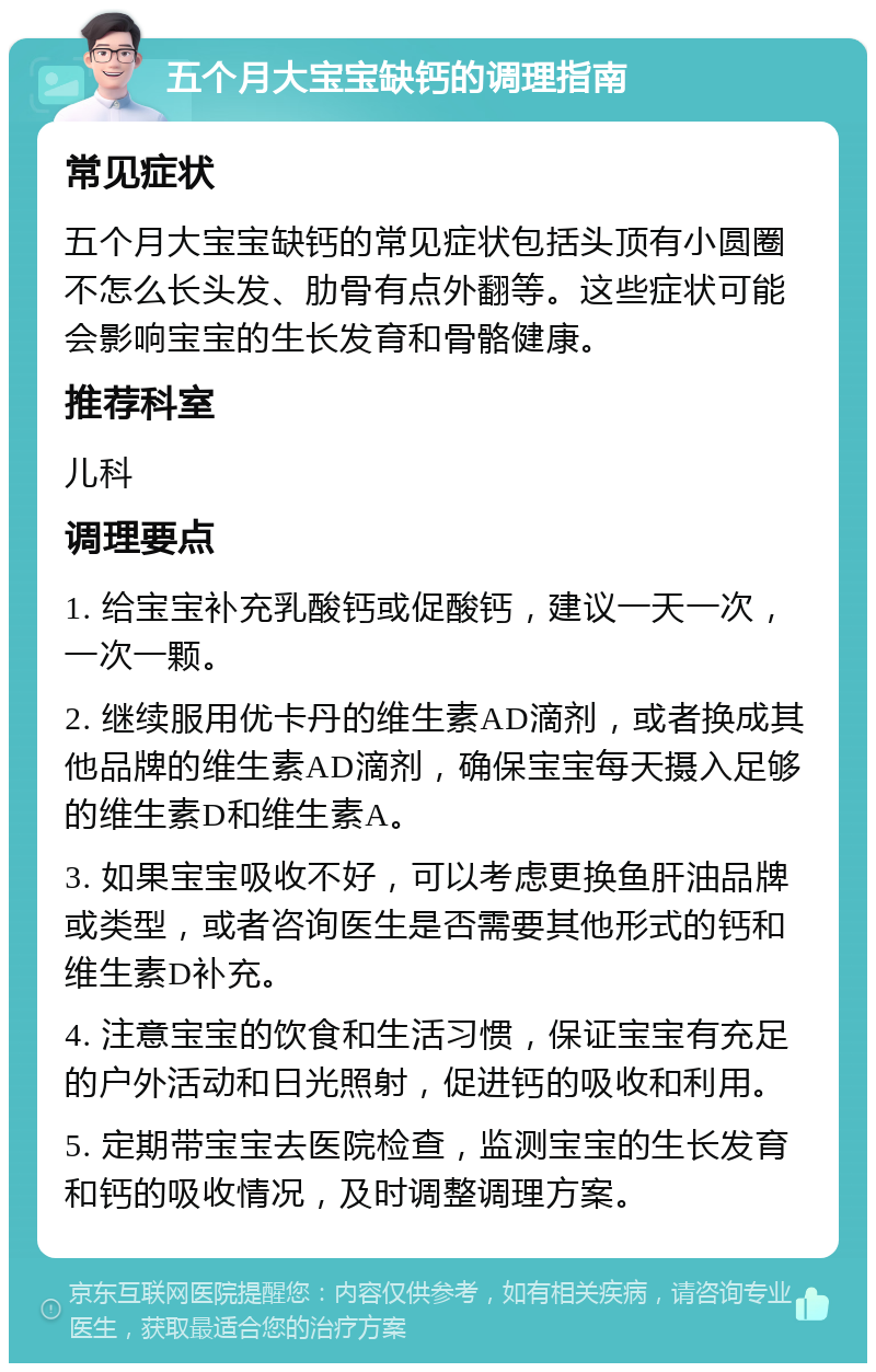 五个月大宝宝缺钙的调理指南 常见症状 五个月大宝宝缺钙的常见症状包括头顶有小圆圈不怎么长头发、肋骨有点外翻等。这些症状可能会影响宝宝的生长发育和骨骼健康。 推荐科室 儿科 调理要点 1. 给宝宝补充乳酸钙或促酸钙，建议一天一次，一次一颗。 2. 继续服用优卡丹的维生素AD滴剂，或者换成其他品牌的维生素AD滴剂，确保宝宝每天摄入足够的维生素D和维生素A。 3. 如果宝宝吸收不好，可以考虑更换鱼肝油品牌或类型，或者咨询医生是否需要其他形式的钙和维生素D补充。 4. 注意宝宝的饮食和生活习惯，保证宝宝有充足的户外活动和日光照射，促进钙的吸收和利用。 5. 定期带宝宝去医院检查，监测宝宝的生长发育和钙的吸收情况，及时调整调理方案。