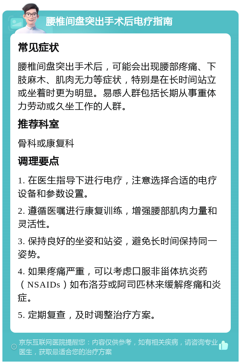 腰椎间盘突出手术后电疗指南 常见症状 腰椎间盘突出手术后，可能会出现腰部疼痛、下肢麻木、肌肉无力等症状，特别是在长时间站立或坐着时更为明显。易感人群包括长期从事重体力劳动或久坐工作的人群。 推荐科室 骨科或康复科 调理要点 1. 在医生指导下进行电疗，注意选择合适的电疗设备和参数设置。 2. 遵循医嘱进行康复训练，增强腰部肌肉力量和灵活性。 3. 保持良好的坐姿和站姿，避免长时间保持同一姿势。 4. 如果疼痛严重，可以考虑口服非甾体抗炎药（NSAIDs）如布洛芬或阿司匹林来缓解疼痛和炎症。 5. 定期复查，及时调整治疗方案。