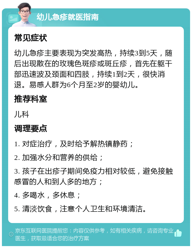 幼儿急疹就医指南 常见症状 幼儿急疹主要表现为突发高热，持续3到5天，随后出现散在的玫瑰色斑疹或斑丘疹，首先在躯干部迅速波及颈面和四肢，持续1到2天，很快消退。易感人群为6个月至2岁的婴幼儿。 推荐科室 儿科 调理要点 1. 对症治疗，及时给予解热镇静药； 2. 加强水分和营养的供给； 3. 孩子在出疹子期间免疫力相对较低，避免接触感冒的人和到人多的地方； 4. 多喝水，多休息； 5. 清淡饮食，注意个人卫生和环境清洁。