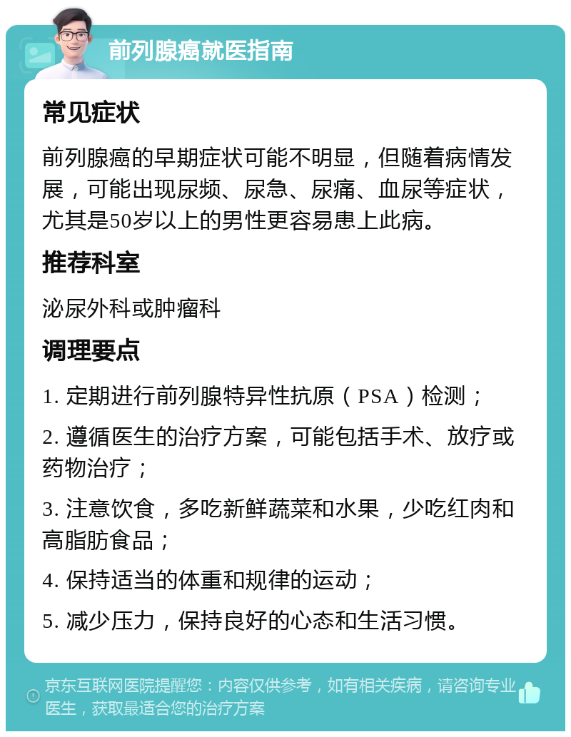 前列腺癌就医指南 常见症状 前列腺癌的早期症状可能不明显，但随着病情发展，可能出现尿频、尿急、尿痛、血尿等症状，尤其是50岁以上的男性更容易患上此病。 推荐科室 泌尿外科或肿瘤科 调理要点 1. 定期进行前列腺特异性抗原（PSA）检测； 2. 遵循医生的治疗方案，可能包括手术、放疗或药物治疗； 3. 注意饮食，多吃新鲜蔬菜和水果，少吃红肉和高脂肪食品； 4. 保持适当的体重和规律的运动； 5. 减少压力，保持良好的心态和生活习惯。