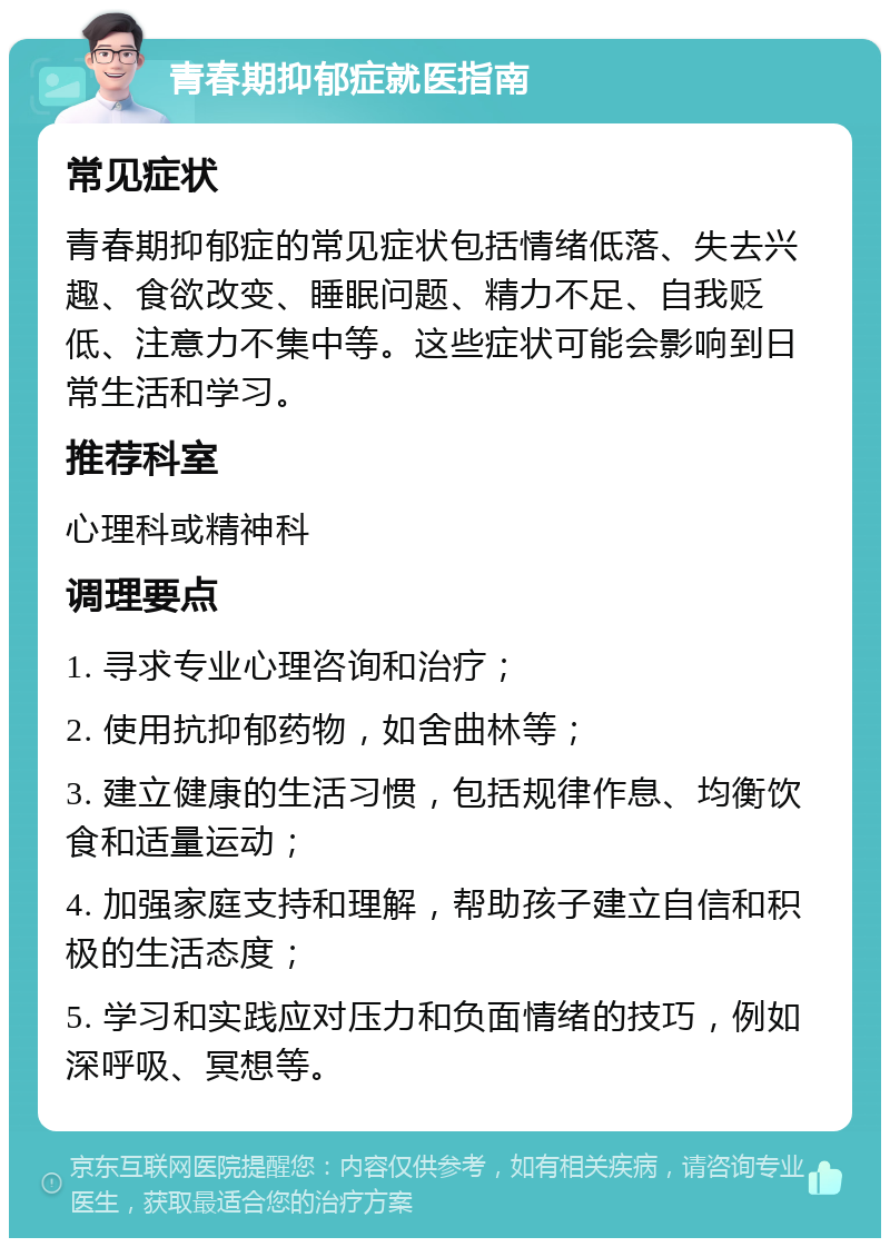 青春期抑郁症就医指南 常见症状 青春期抑郁症的常见症状包括情绪低落、失去兴趣、食欲改变、睡眠问题、精力不足、自我贬低、注意力不集中等。这些症状可能会影响到日常生活和学习。 推荐科室 心理科或精神科 调理要点 1. 寻求专业心理咨询和治疗； 2. 使用抗抑郁药物，如舍曲林等； 3. 建立健康的生活习惯，包括规律作息、均衡饮食和适量运动； 4. 加强家庭支持和理解，帮助孩子建立自信和积极的生活态度； 5. 学习和实践应对压力和负面情绪的技巧，例如深呼吸、冥想等。