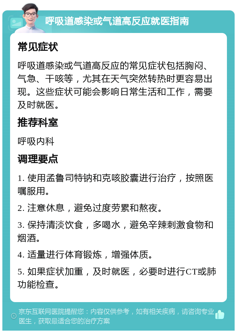 呼吸道感染或气道高反应就医指南 常见症状 呼吸道感染或气道高反应的常见症状包括胸闷、气急、干咳等，尤其在天气突然转热时更容易出现。这些症状可能会影响日常生活和工作，需要及时就医。 推荐科室 呼吸内科 调理要点 1. 使用孟鲁司特钠和克咳胶囊进行治疗，按照医嘱服用。 2. 注意休息，避免过度劳累和熬夜。 3. 保持清淡饮食，多喝水，避免辛辣刺激食物和烟酒。 4. 适量进行体育锻炼，增强体质。 5. 如果症状加重，及时就医，必要时进行CT或肺功能检查。