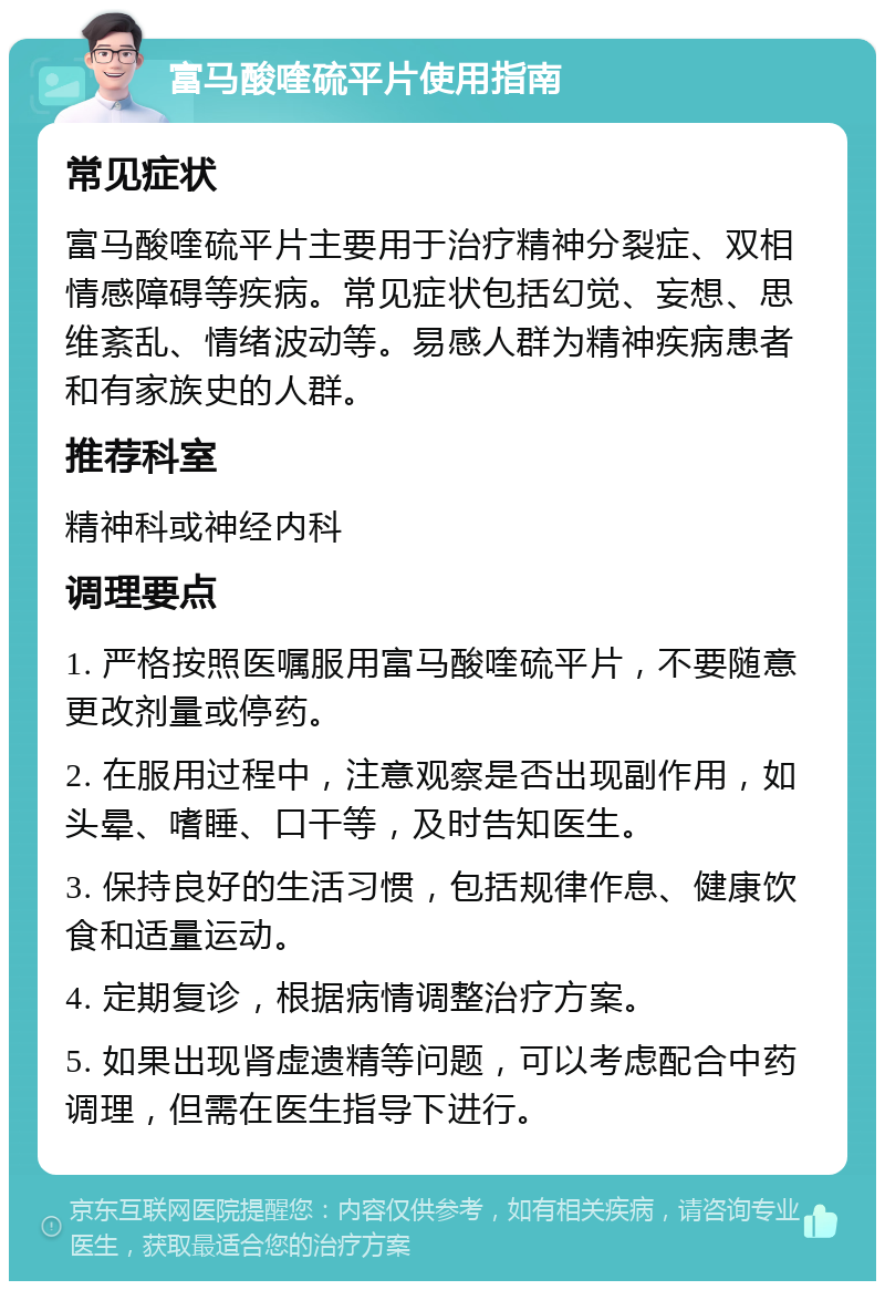 富马酸喹硫平片使用指南 常见症状 富马酸喹硫平片主要用于治疗精神分裂症、双相情感障碍等疾病。常见症状包括幻觉、妄想、思维紊乱、情绪波动等。易感人群为精神疾病患者和有家族史的人群。 推荐科室 精神科或神经内科 调理要点 1. 严格按照医嘱服用富马酸喹硫平片，不要随意更改剂量或停药。 2. 在服用过程中，注意观察是否出现副作用，如头晕、嗜睡、口干等，及时告知医生。 3. 保持良好的生活习惯，包括规律作息、健康饮食和适量运动。 4. 定期复诊，根据病情调整治疗方案。 5. 如果出现肾虚遗精等问题，可以考虑配合中药调理，但需在医生指导下进行。