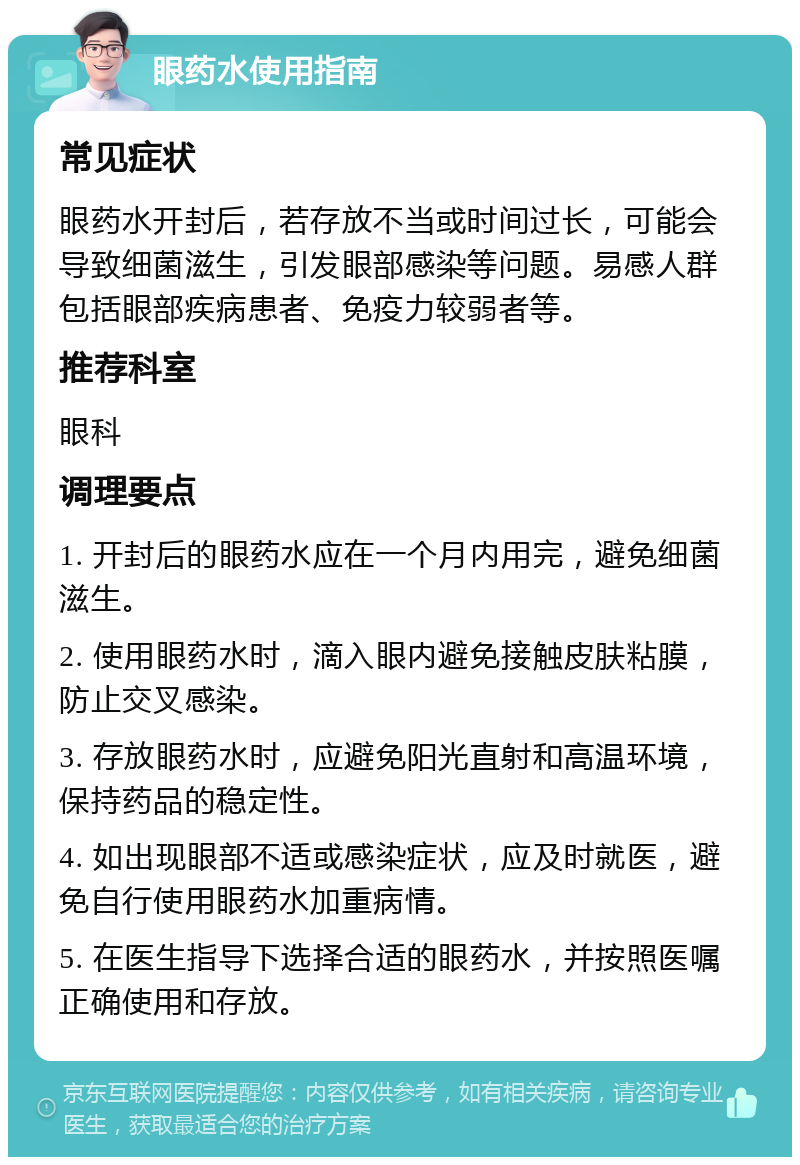 眼药水使用指南 常见症状 眼药水开封后，若存放不当或时间过长，可能会导致细菌滋生，引发眼部感染等问题。易感人群包括眼部疾病患者、免疫力较弱者等。 推荐科室 眼科 调理要点 1. 开封后的眼药水应在一个月内用完，避免细菌滋生。 2. 使用眼药水时，滴入眼内避免接触皮肤粘膜，防止交叉感染。 3. 存放眼药水时，应避免阳光直射和高温环境，保持药品的稳定性。 4. 如出现眼部不适或感染症状，应及时就医，避免自行使用眼药水加重病情。 5. 在医生指导下选择合适的眼药水，并按照医嘱正确使用和存放。