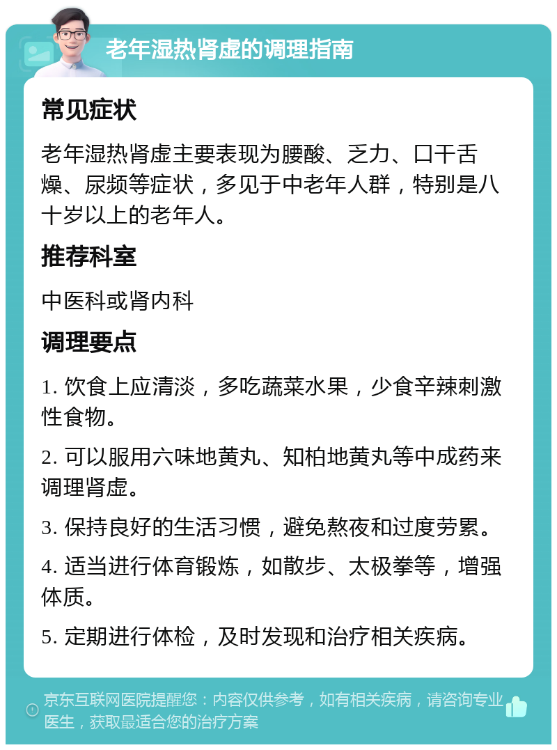 老年湿热肾虚的调理指南 常见症状 老年湿热肾虚主要表现为腰酸、乏力、口干舌燥、尿频等症状，多见于中老年人群，特别是八十岁以上的老年人。 推荐科室 中医科或肾内科 调理要点 1. 饮食上应清淡，多吃蔬菜水果，少食辛辣刺激性食物。 2. 可以服用六味地黄丸、知柏地黄丸等中成药来调理肾虚。 3. 保持良好的生活习惯，避免熬夜和过度劳累。 4. 适当进行体育锻炼，如散步、太极拳等，增强体质。 5. 定期进行体检，及时发现和治疗相关疾病。