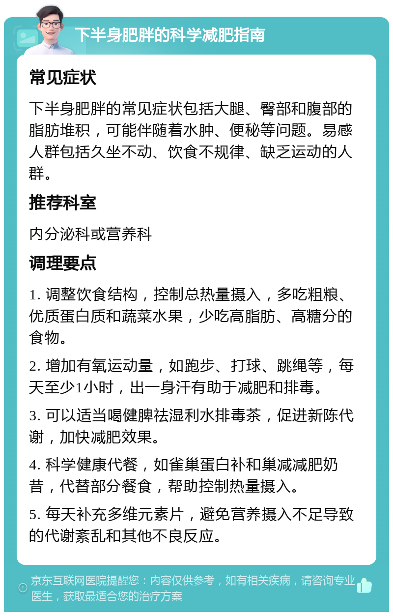 下半身肥胖的科学减肥指南 常见症状 下半身肥胖的常见症状包括大腿、臀部和腹部的脂肪堆积，可能伴随着水肿、便秘等问题。易感人群包括久坐不动、饮食不规律、缺乏运动的人群。 推荐科室 内分泌科或营养科 调理要点 1. 调整饮食结构，控制总热量摄入，多吃粗粮、优质蛋白质和蔬菜水果，少吃高脂肪、高糖分的食物。 2. 增加有氧运动量，如跑步、打球、跳绳等，每天至少1小时，出一身汗有助于减肥和排毒。 3. 可以适当喝健脾祛湿利水排毒茶，促进新陈代谢，加快减肥效果。 4. 科学健康代餐，如雀巢蛋白补和巢减减肥奶昔，代替部分餐食，帮助控制热量摄入。 5. 每天补充多维元素片，避免营养摄入不足导致的代谢紊乱和其他不良反应。