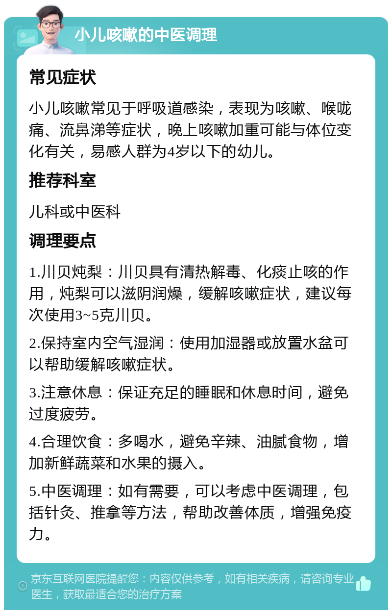 小儿咳嗽的中医调理 常见症状 小儿咳嗽常见于呼吸道感染，表现为咳嗽、喉咙痛、流鼻涕等症状，晚上咳嗽加重可能与体位变化有关，易感人群为4岁以下的幼儿。 推荐科室 儿科或中医科 调理要点 1.川贝炖梨：川贝具有清热解毒、化痰止咳的作用，炖梨可以滋阴润燥，缓解咳嗽症状，建议每次使用3~5克川贝。 2.保持室内空气湿润：使用加湿器或放置水盆可以帮助缓解咳嗽症状。 3.注意休息：保证充足的睡眠和休息时间，避免过度疲劳。 4.合理饮食：多喝水，避免辛辣、油腻食物，增加新鲜蔬菜和水果的摄入。 5.中医调理：如有需要，可以考虑中医调理，包括针灸、推拿等方法，帮助改善体质，增强免疫力。