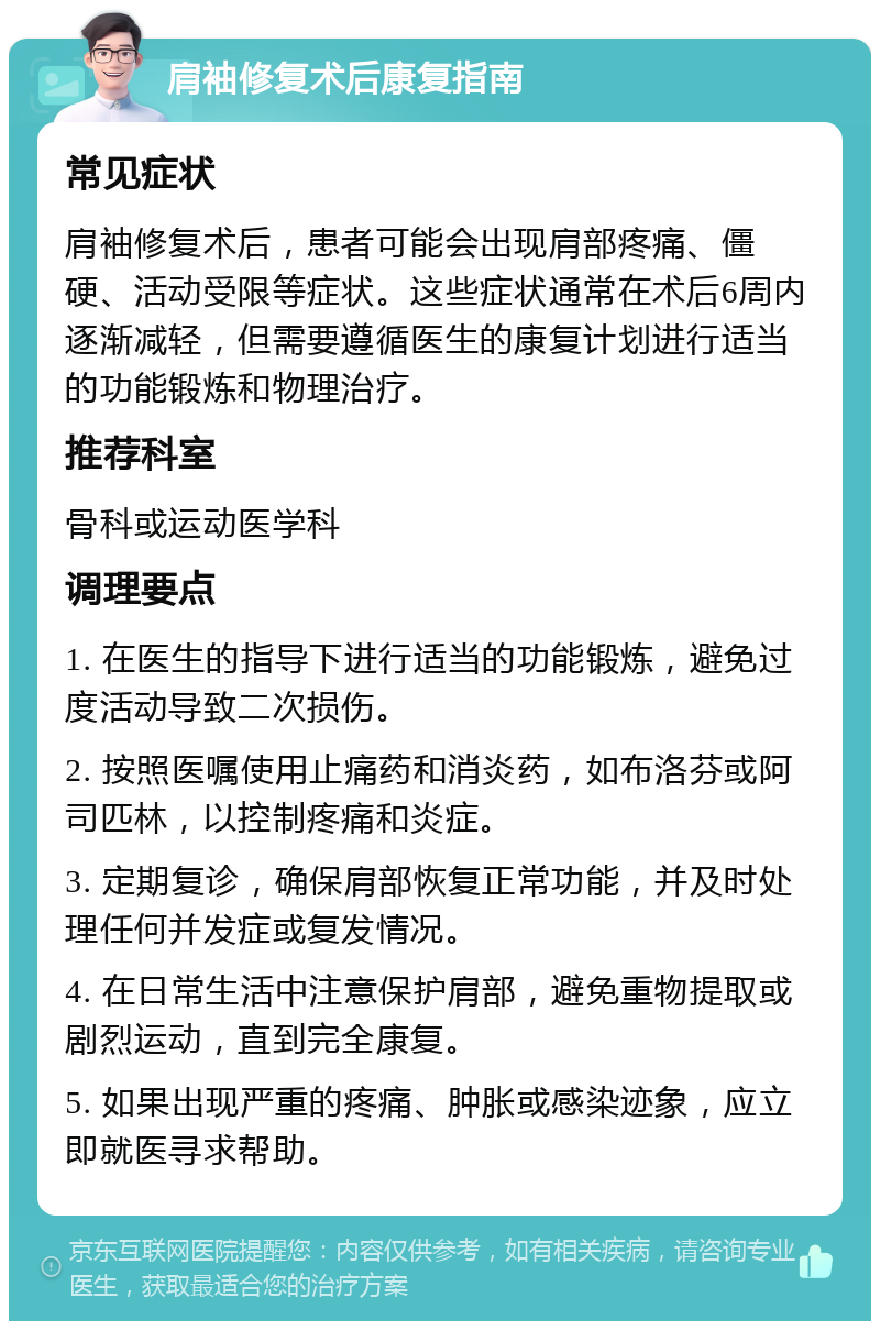 肩袖修复术后康复指南 常见症状 肩袖修复术后，患者可能会出现肩部疼痛、僵硬、活动受限等症状。这些症状通常在术后6周内逐渐减轻，但需要遵循医生的康复计划进行适当的功能锻炼和物理治疗。 推荐科室 骨科或运动医学科 调理要点 1. 在医生的指导下进行适当的功能锻炼，避免过度活动导致二次损伤。 2. 按照医嘱使用止痛药和消炎药，如布洛芬或阿司匹林，以控制疼痛和炎症。 3. 定期复诊，确保肩部恢复正常功能，并及时处理任何并发症或复发情况。 4. 在日常生活中注意保护肩部，避免重物提取或剧烈运动，直到完全康复。 5. 如果出现严重的疼痛、肿胀或感染迹象，应立即就医寻求帮助。