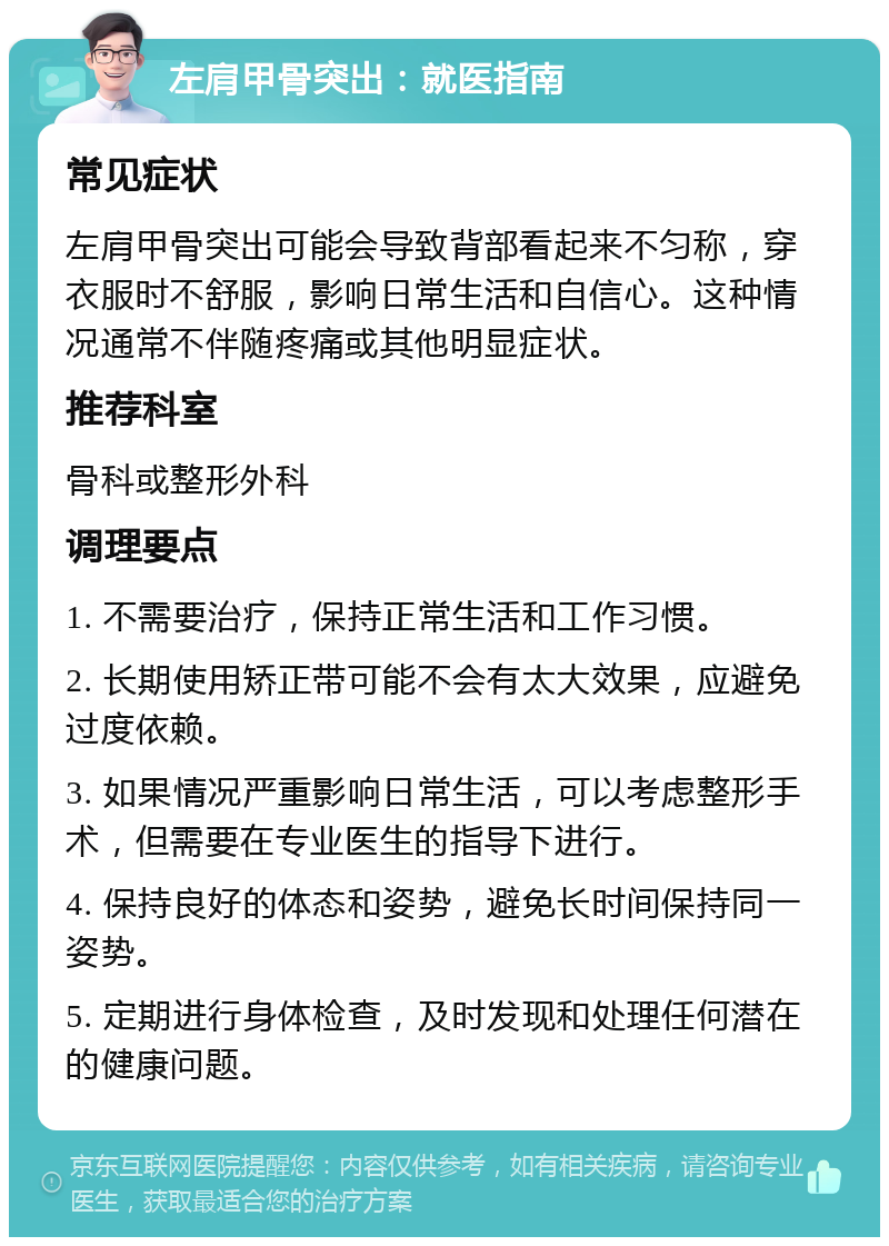 左肩甲骨突出：就医指南 常见症状 左肩甲骨突出可能会导致背部看起来不匀称，穿衣服时不舒服，影响日常生活和自信心。这种情况通常不伴随疼痛或其他明显症状。 推荐科室 骨科或整形外科 调理要点 1. 不需要治疗，保持正常生活和工作习惯。 2. 长期使用矫正带可能不会有太大效果，应避免过度依赖。 3. 如果情况严重影响日常生活，可以考虑整形手术，但需要在专业医生的指导下进行。 4. 保持良好的体态和姿势，避免长时间保持同一姿势。 5. 定期进行身体检查，及时发现和处理任何潜在的健康问题。