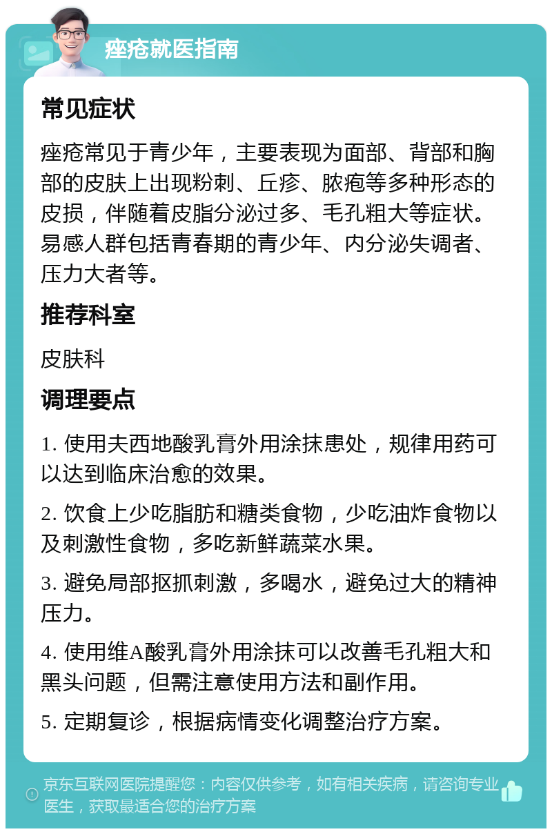 痤疮就医指南 常见症状 痤疮常见于青少年，主要表现为面部、背部和胸部的皮肤上出现粉刺、丘疹、脓疱等多种形态的皮损，伴随着皮脂分泌过多、毛孔粗大等症状。易感人群包括青春期的青少年、内分泌失调者、压力大者等。 推荐科室 皮肤科 调理要点 1. 使用夫西地酸乳膏外用涂抹患处，规律用药可以达到临床治愈的效果。 2. 饮食上少吃脂肪和糖类食物，少吃油炸食物以及刺激性食物，多吃新鲜蔬菜水果。 3. 避免局部抠抓刺激，多喝水，避免过大的精神压力。 4. 使用维A酸乳膏外用涂抹可以改善毛孔粗大和黑头问题，但需注意使用方法和副作用。 5. 定期复诊，根据病情变化调整治疗方案。