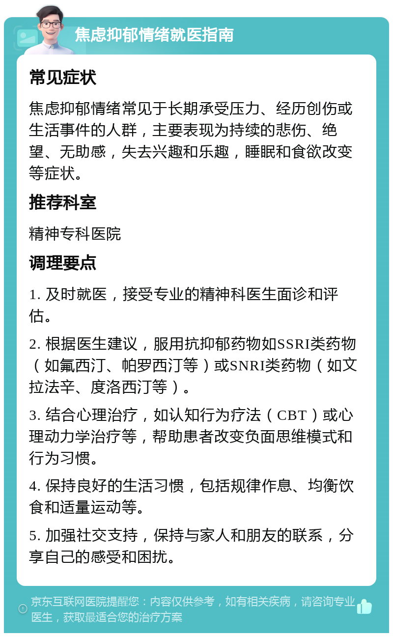 焦虑抑郁情绪就医指南 常见症状 焦虑抑郁情绪常见于长期承受压力、经历创伤或生活事件的人群，主要表现为持续的悲伤、绝望、无助感，失去兴趣和乐趣，睡眠和食欲改变等症状。 推荐科室 精神专科医院 调理要点 1. 及时就医，接受专业的精神科医生面诊和评估。 2. 根据医生建议，服用抗抑郁药物如SSRI类药物（如氟西汀、帕罗西汀等）或SNRI类药物（如文拉法辛、度洛西汀等）。 3. 结合心理治疗，如认知行为疗法（CBT）或心理动力学治疗等，帮助患者改变负面思维模式和行为习惯。 4. 保持良好的生活习惯，包括规律作息、均衡饮食和适量运动等。 5. 加强社交支持，保持与家人和朋友的联系，分享自己的感受和困扰。