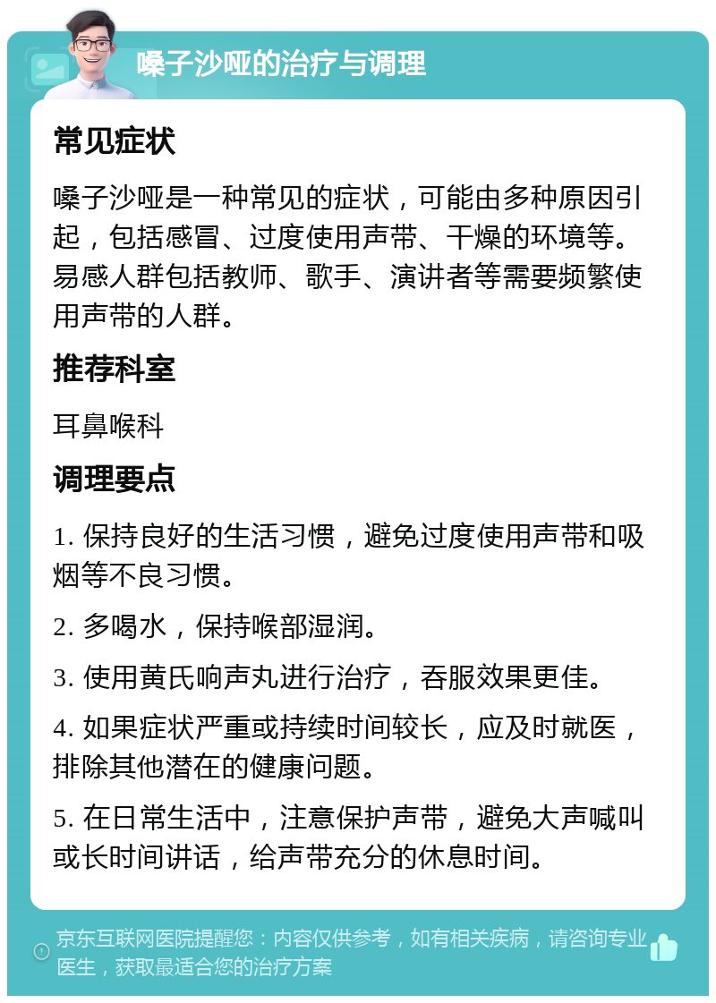 嗓子沙哑的治疗与调理 常见症状 嗓子沙哑是一种常见的症状，可能由多种原因引起，包括感冒、过度使用声带、干燥的环境等。易感人群包括教师、歌手、演讲者等需要频繁使用声带的人群。 推荐科室 耳鼻喉科 调理要点 1. 保持良好的生活习惯，避免过度使用声带和吸烟等不良习惯。 2. 多喝水，保持喉部湿润。 3. 使用黄氏响声丸进行治疗，吞服效果更佳。 4. 如果症状严重或持续时间较长，应及时就医，排除其他潜在的健康问题。 5. 在日常生活中，注意保护声带，避免大声喊叫或长时间讲话，给声带充分的休息时间。