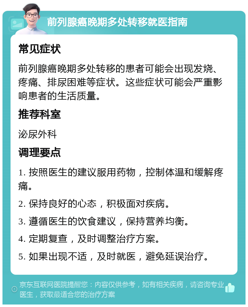 前列腺癌晚期多处转移就医指南 常见症状 前列腺癌晚期多处转移的患者可能会出现发烧、疼痛、排尿困难等症状。这些症状可能会严重影响患者的生活质量。 推荐科室 泌尿外科 调理要点 1. 按照医生的建议服用药物，控制体温和缓解疼痛。 2. 保持良好的心态，积极面对疾病。 3. 遵循医生的饮食建议，保持营养均衡。 4. 定期复查，及时调整治疗方案。 5. 如果出现不适，及时就医，避免延误治疗。