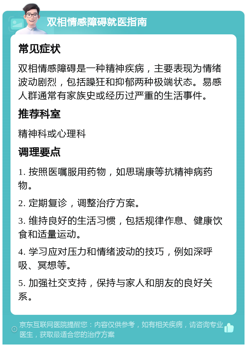 双相情感障碍就医指南 常见症状 双相情感障碍是一种精神疾病，主要表现为情绪波动剧烈，包括躁狂和抑郁两种极端状态。易感人群通常有家族史或经历过严重的生活事件。 推荐科室 精神科或心理科 调理要点 1. 按照医嘱服用药物，如思瑞康等抗精神病药物。 2. 定期复诊，调整治疗方案。 3. 维持良好的生活习惯，包括规律作息、健康饮食和适量运动。 4. 学习应对压力和情绪波动的技巧，例如深呼吸、冥想等。 5. 加强社交支持，保持与家人和朋友的良好关系。