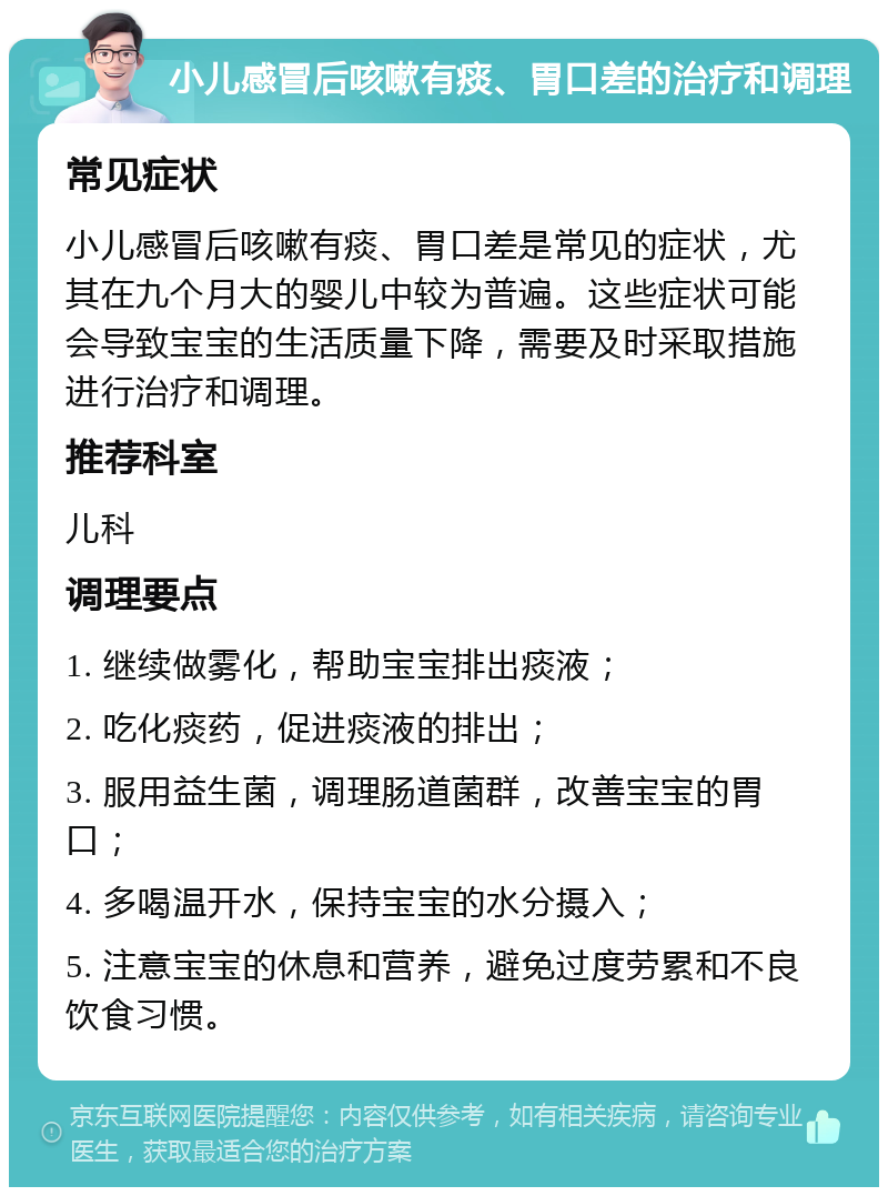 小儿感冒后咳嗽有痰、胃口差的治疗和调理 常见症状 小儿感冒后咳嗽有痰、胃口差是常见的症状，尤其在九个月大的婴儿中较为普遍。这些症状可能会导致宝宝的生活质量下降，需要及时采取措施进行治疗和调理。 推荐科室 儿科 调理要点 1. 继续做雾化，帮助宝宝排出痰液； 2. 吃化痰药，促进痰液的排出； 3. 服用益生菌，调理肠道菌群，改善宝宝的胃口； 4. 多喝温开水，保持宝宝的水分摄入； 5. 注意宝宝的休息和营养，避免过度劳累和不良饮食习惯。