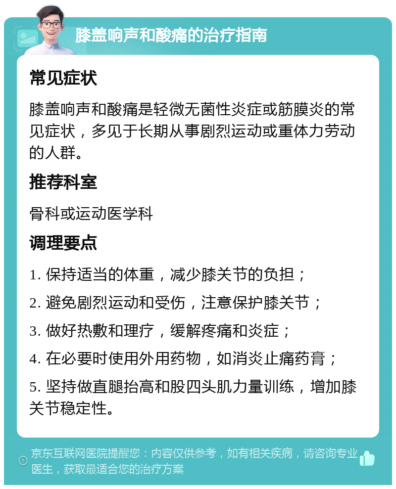 膝盖响声和酸痛的治疗指南 常见症状 膝盖响声和酸痛是轻微无菌性炎症或筋膜炎的常见症状，多见于长期从事剧烈运动或重体力劳动的人群。 推荐科室 骨科或运动医学科 调理要点 1. 保持适当的体重，减少膝关节的负担； 2. 避免剧烈运动和受伤，注意保护膝关节； 3. 做好热敷和理疗，缓解疼痛和炎症； 4. 在必要时使用外用药物，如消炎止痛药膏； 5. 坚持做直腿抬高和股四头肌力量训练，增加膝关节稳定性。