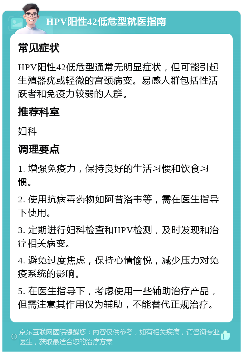 HPV阳性42低危型就医指南 常见症状 HPV阳性42低危型通常无明显症状，但可能引起生殖器疣或轻微的宫颈病变。易感人群包括性活跃者和免疫力较弱的人群。 推荐科室 妇科 调理要点 1. 增强免疫力，保持良好的生活习惯和饮食习惯。 2. 使用抗病毒药物如阿昔洛韦等，需在医生指导下使用。 3. 定期进行妇科检查和HPV检测，及时发现和治疗相关病变。 4. 避免过度焦虑，保持心情愉悦，减少压力对免疫系统的影响。 5. 在医生指导下，考虑使用一些辅助治疗产品，但需注意其作用仅为辅助，不能替代正规治疗。