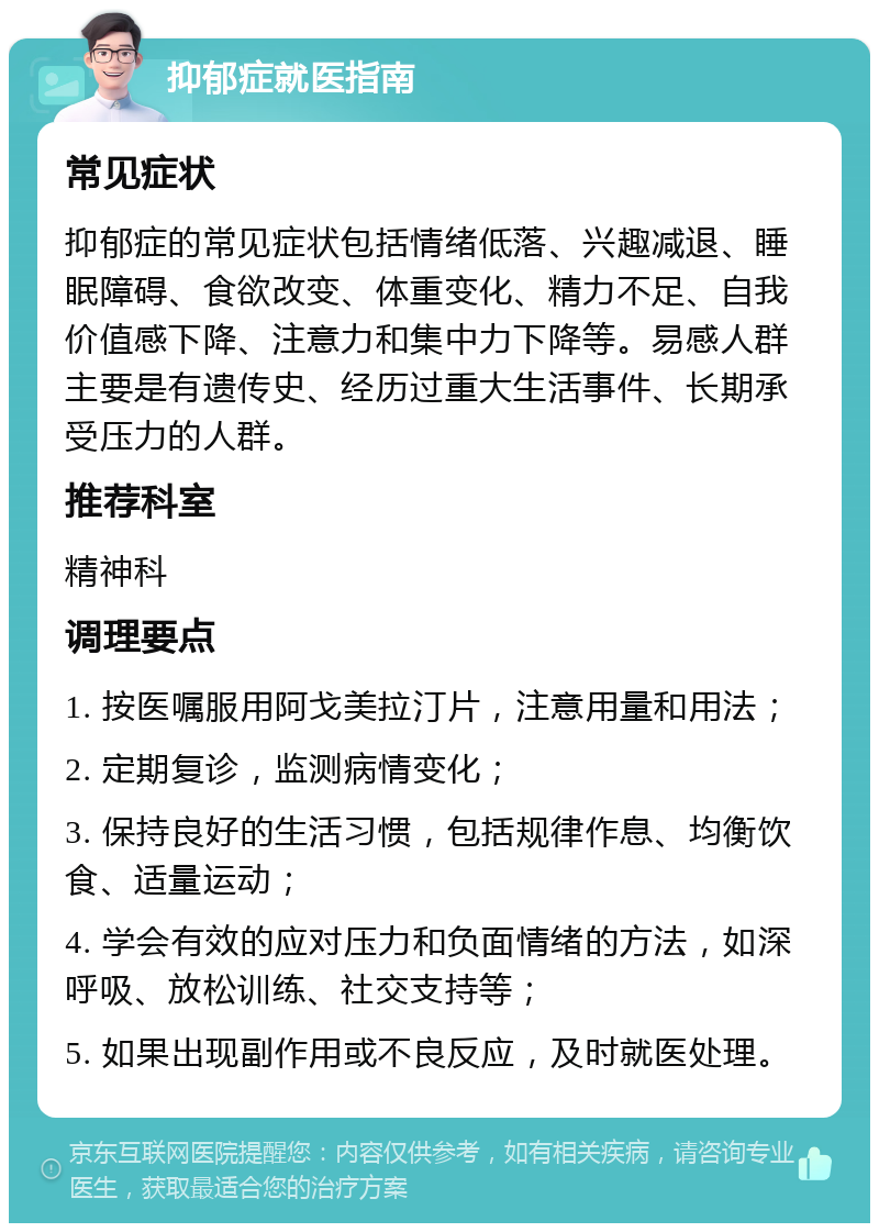 抑郁症就医指南 常见症状 抑郁症的常见症状包括情绪低落、兴趣减退、睡眠障碍、食欲改变、体重变化、精力不足、自我价值感下降、注意力和集中力下降等。易感人群主要是有遗传史、经历过重大生活事件、长期承受压力的人群。 推荐科室 精神科 调理要点 1. 按医嘱服用阿戈美拉汀片，注意用量和用法； 2. 定期复诊，监测病情变化； 3. 保持良好的生活习惯，包括规律作息、均衡饮食、适量运动； 4. 学会有效的应对压力和负面情绪的方法，如深呼吸、放松训练、社交支持等； 5. 如果出现副作用或不良反应，及时就医处理。