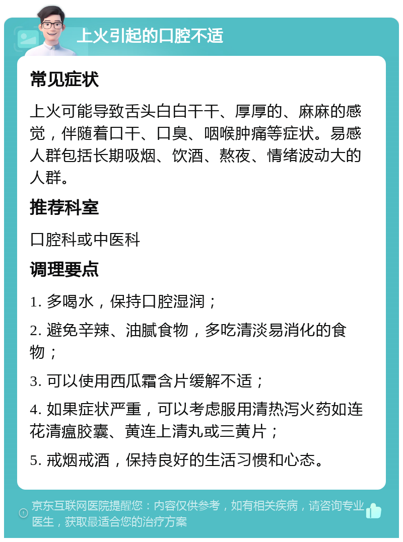 上火引起的口腔不适 常见症状 上火可能导致舌头白白干干、厚厚的、麻麻的感觉，伴随着口干、口臭、咽喉肿痛等症状。易感人群包括长期吸烟、饮酒、熬夜、情绪波动大的人群。 推荐科室 口腔科或中医科 调理要点 1. 多喝水，保持口腔湿润； 2. 避免辛辣、油腻食物，多吃清淡易消化的食物； 3. 可以使用西瓜霜含片缓解不适； 4. 如果症状严重，可以考虑服用清热泻火药如连花清瘟胶囊、黄连上清丸或三黄片； 5. 戒烟戒酒，保持良好的生活习惯和心态。