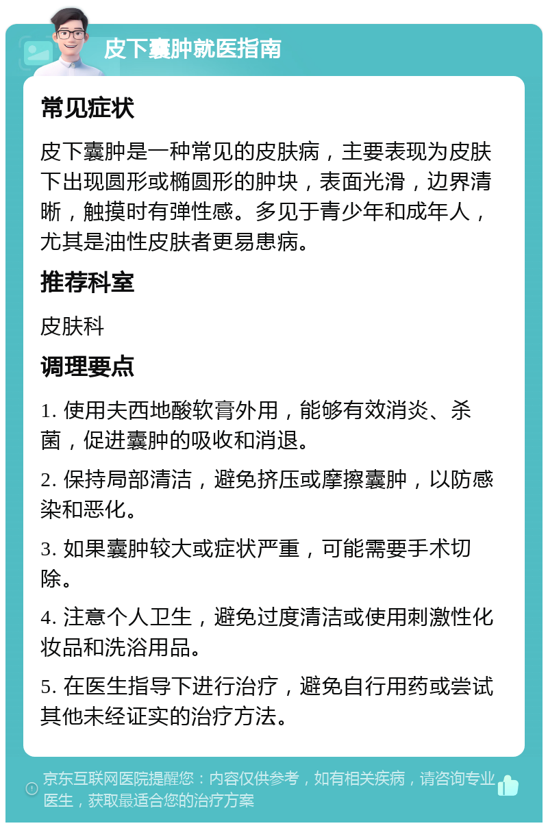 皮下囊肿就医指南 常见症状 皮下囊肿是一种常见的皮肤病，主要表现为皮肤下出现圆形或椭圆形的肿块，表面光滑，边界清晰，触摸时有弹性感。多见于青少年和成年人，尤其是油性皮肤者更易患病。 推荐科室 皮肤科 调理要点 1. 使用夫西地酸软膏外用，能够有效消炎、杀菌，促进囊肿的吸收和消退。 2. 保持局部清洁，避免挤压或摩擦囊肿，以防感染和恶化。 3. 如果囊肿较大或症状严重，可能需要手术切除。 4. 注意个人卫生，避免过度清洁或使用刺激性化妆品和洗浴用品。 5. 在医生指导下进行治疗，避免自行用药或尝试其他未经证实的治疗方法。