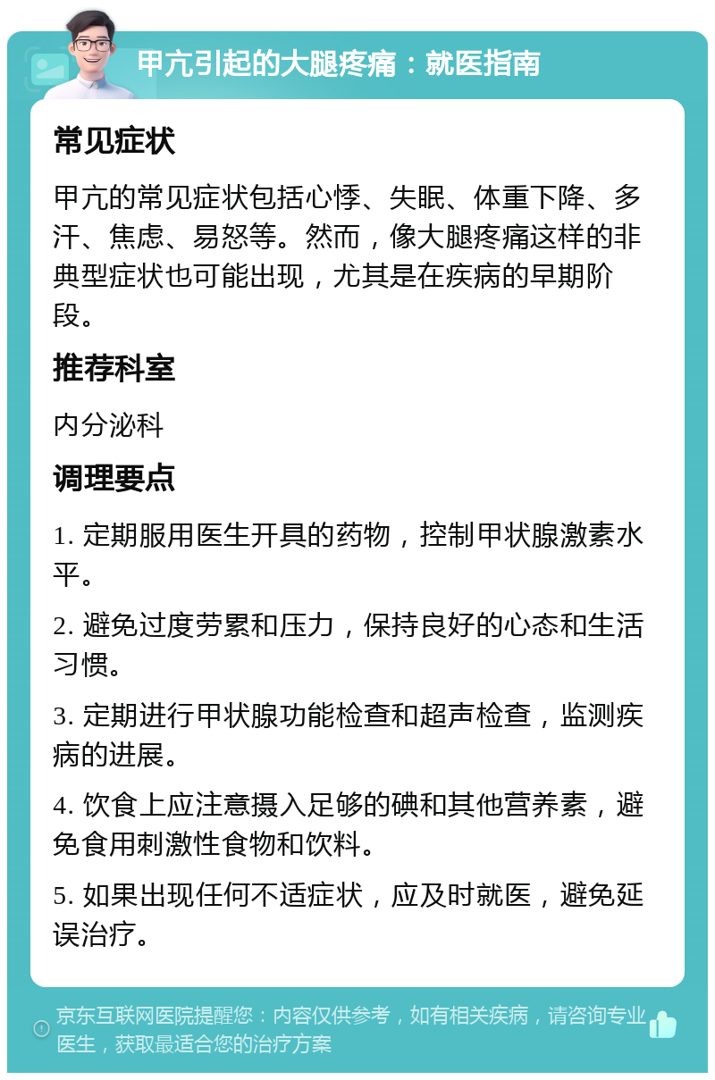 甲亢引起的大腿疼痛：就医指南 常见症状 甲亢的常见症状包括心悸、失眠、体重下降、多汗、焦虑、易怒等。然而，像大腿疼痛这样的非典型症状也可能出现，尤其是在疾病的早期阶段。 推荐科室 内分泌科 调理要点 1. 定期服用医生开具的药物，控制甲状腺激素水平。 2. 避免过度劳累和压力，保持良好的心态和生活习惯。 3. 定期进行甲状腺功能检查和超声检查，监测疾病的进展。 4. 饮食上应注意摄入足够的碘和其他营养素，避免食用刺激性食物和饮料。 5. 如果出现任何不适症状，应及时就医，避免延误治疗。