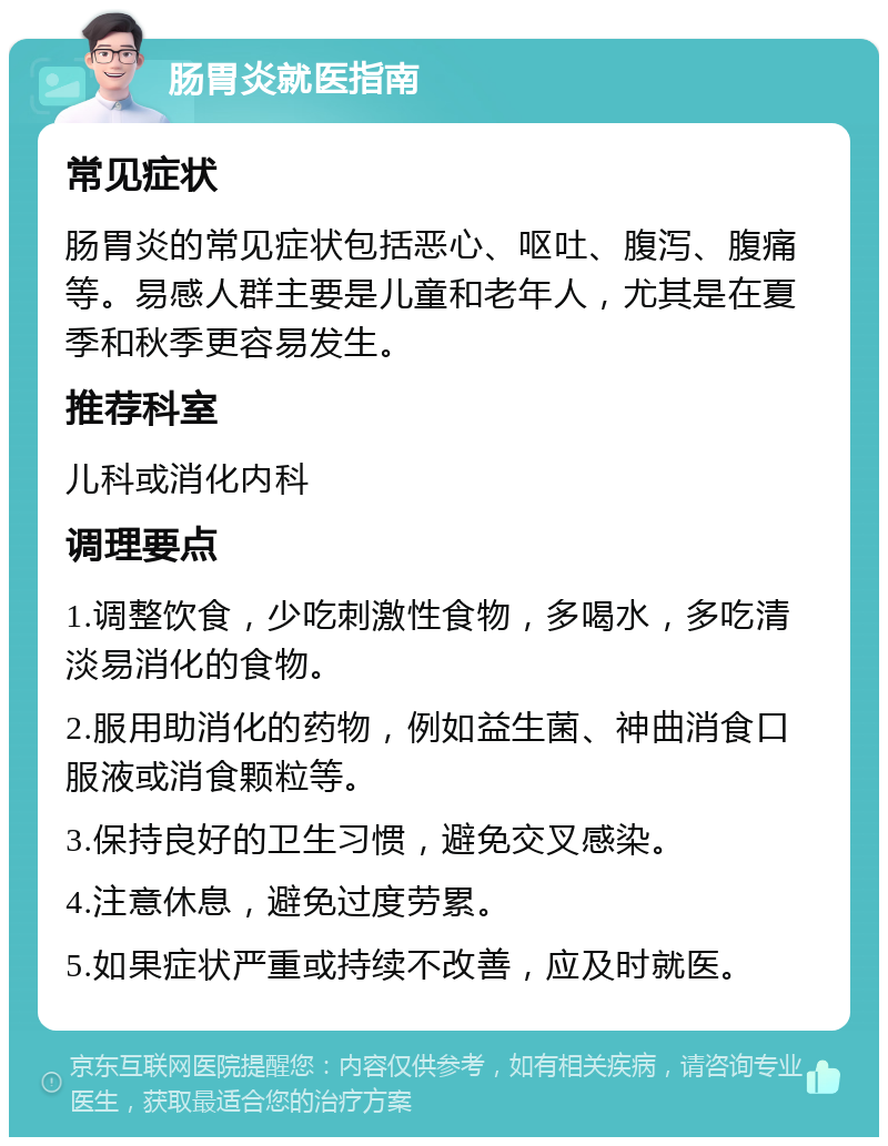 肠胃炎就医指南 常见症状 肠胃炎的常见症状包括恶心、呕吐、腹泻、腹痛等。易感人群主要是儿童和老年人，尤其是在夏季和秋季更容易发生。 推荐科室 儿科或消化内科 调理要点 1.调整饮食，少吃刺激性食物，多喝水，多吃清淡易消化的食物。 2.服用助消化的药物，例如益生菌、神曲消食口服液或消食颗粒等。 3.保持良好的卫生习惯，避免交叉感染。 4.注意休息，避免过度劳累。 5.如果症状严重或持续不改善，应及时就医。