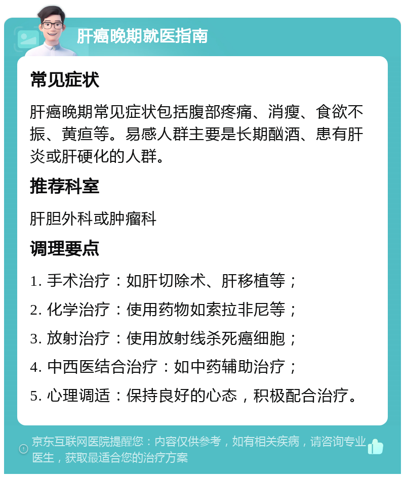 肝癌晚期就医指南 常见症状 肝癌晚期常见症状包括腹部疼痛、消瘦、食欲不振、黄疸等。易感人群主要是长期酗酒、患有肝炎或肝硬化的人群。 推荐科室 肝胆外科或肿瘤科 调理要点 1. 手术治疗：如肝切除术、肝移植等； 2. 化学治疗：使用药物如索拉非尼等； 3. 放射治疗：使用放射线杀死癌细胞； 4. 中西医结合治疗：如中药辅助治疗； 5. 心理调适：保持良好的心态，积极配合治疗。