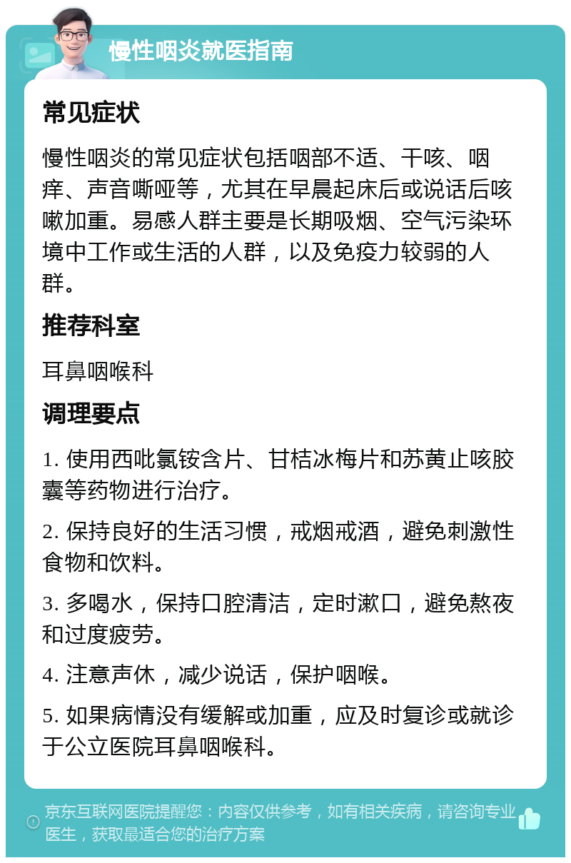 慢性咽炎就医指南 常见症状 慢性咽炎的常见症状包括咽部不适、干咳、咽痒、声音嘶哑等，尤其在早晨起床后或说话后咳嗽加重。易感人群主要是长期吸烟、空气污染环境中工作或生活的人群，以及免疫力较弱的人群。 推荐科室 耳鼻咽喉科 调理要点 1. 使用西吡氯铵含片、甘桔冰梅片和苏黄止咳胶囊等药物进行治疗。 2. 保持良好的生活习惯，戒烟戒酒，避免刺激性食物和饮料。 3. 多喝水，保持口腔清洁，定时漱口，避免熬夜和过度疲劳。 4. 注意声休，减少说话，保护咽喉。 5. 如果病情没有缓解或加重，应及时复诊或就诊于公立医院耳鼻咽喉科。