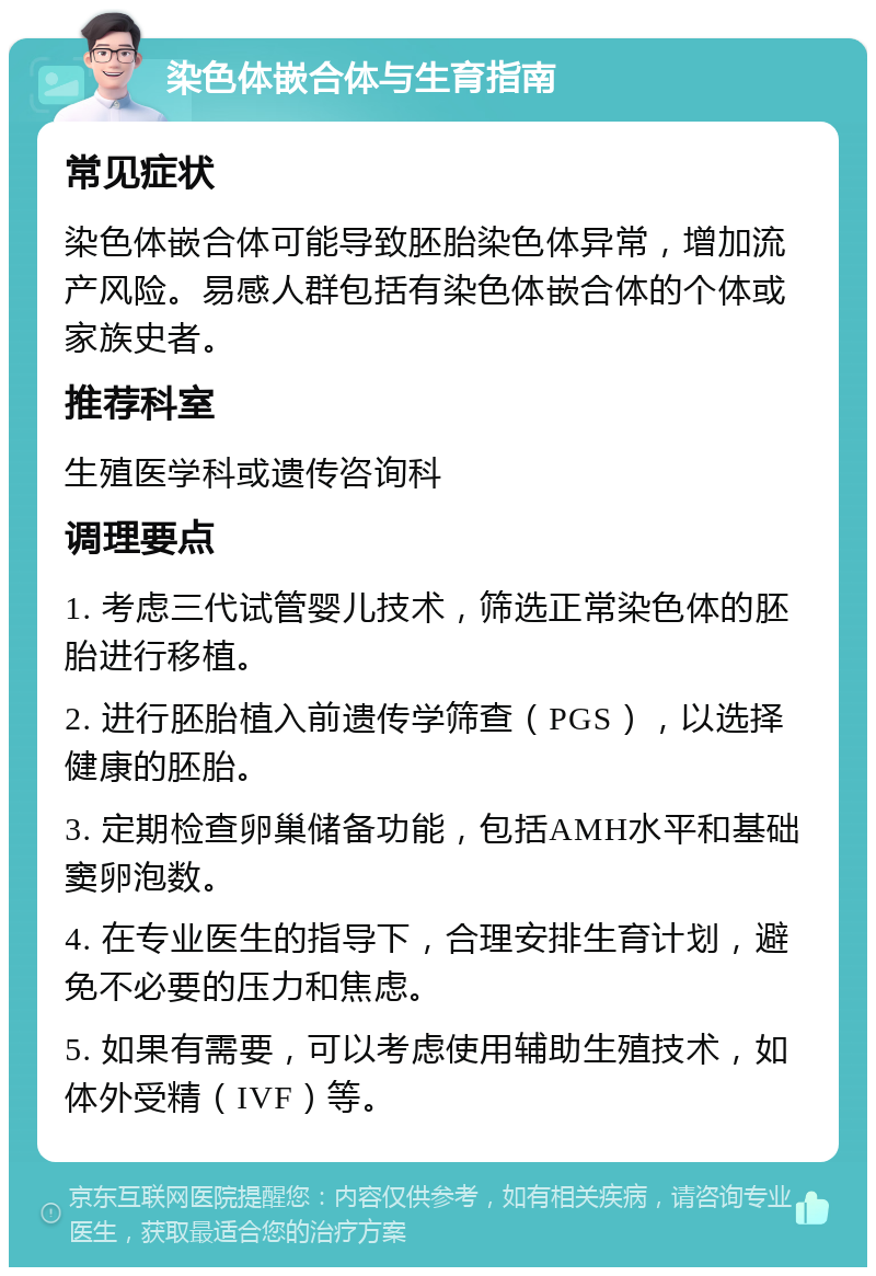 染色体嵌合体与生育指南 常见症状 染色体嵌合体可能导致胚胎染色体异常，增加流产风险。易感人群包括有染色体嵌合体的个体或家族史者。 推荐科室 生殖医学科或遗传咨询科 调理要点 1. 考虑三代试管婴儿技术，筛选正常染色体的胚胎进行移植。 2. 进行胚胎植入前遗传学筛查（PGS），以选择健康的胚胎。 3. 定期检查卵巢储备功能，包括AMH水平和基础窦卵泡数。 4. 在专业医生的指导下，合理安排生育计划，避免不必要的压力和焦虑。 5. 如果有需要，可以考虑使用辅助生殖技术，如体外受精（IVF）等。