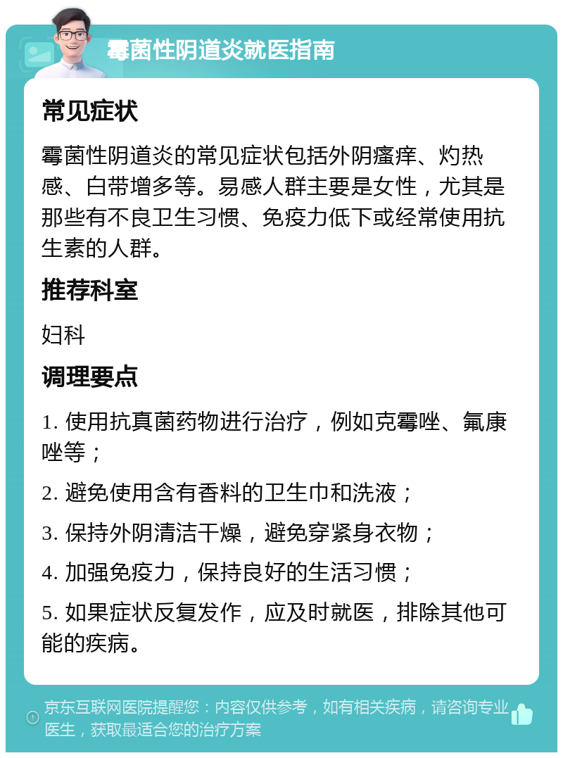 霉菌性阴道炎就医指南 常见症状 霉菌性阴道炎的常见症状包括外阴瘙痒、灼热感、白带增多等。易感人群主要是女性，尤其是那些有不良卫生习惯、免疫力低下或经常使用抗生素的人群。 推荐科室 妇科 调理要点 1. 使用抗真菌药物进行治疗，例如克霉唑、氟康唑等； 2. 避免使用含有香料的卫生巾和洗液； 3. 保持外阴清洁干燥，避免穿紧身衣物； 4. 加强免疫力，保持良好的生活习惯； 5. 如果症状反复发作，应及时就医，排除其他可能的疾病。