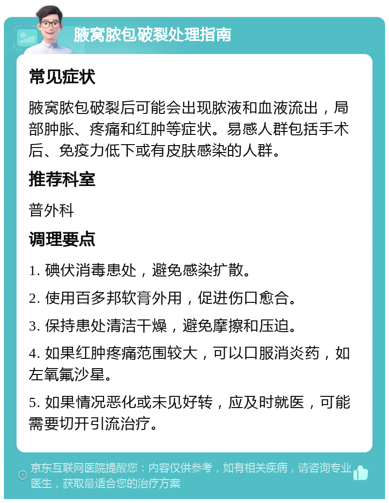 腋窝脓包破裂处理指南 常见症状 腋窝脓包破裂后可能会出现脓液和血液流出，局部肿胀、疼痛和红肿等症状。易感人群包括手术后、免疫力低下或有皮肤感染的人群。 推荐科室 普外科 调理要点 1. 碘伏消毒患处，避免感染扩散。 2. 使用百多邦软膏外用，促进伤口愈合。 3. 保持患处清洁干燥，避免摩擦和压迫。 4. 如果红肿疼痛范围较大，可以口服消炎药，如左氧氟沙星。 5. 如果情况恶化或未见好转，应及时就医，可能需要切开引流治疗。