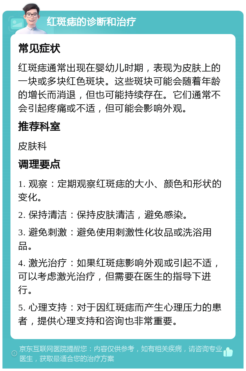 红斑痣的诊断和治疗 常见症状 红斑痣通常出现在婴幼儿时期，表现为皮肤上的一块或多块红色斑块。这些斑块可能会随着年龄的增长而消退，但也可能持续存在。它们通常不会引起疼痛或不适，但可能会影响外观。 推荐科室 皮肤科 调理要点 1. 观察：定期观察红斑痣的大小、颜色和形状的变化。 2. 保持清洁：保持皮肤清洁，避免感染。 3. 避免刺激：避免使用刺激性化妆品或洗浴用品。 4. 激光治疗：如果红斑痣影响外观或引起不适，可以考虑激光治疗，但需要在医生的指导下进行。 5. 心理支持：对于因红斑痣而产生心理压力的患者，提供心理支持和咨询也非常重要。