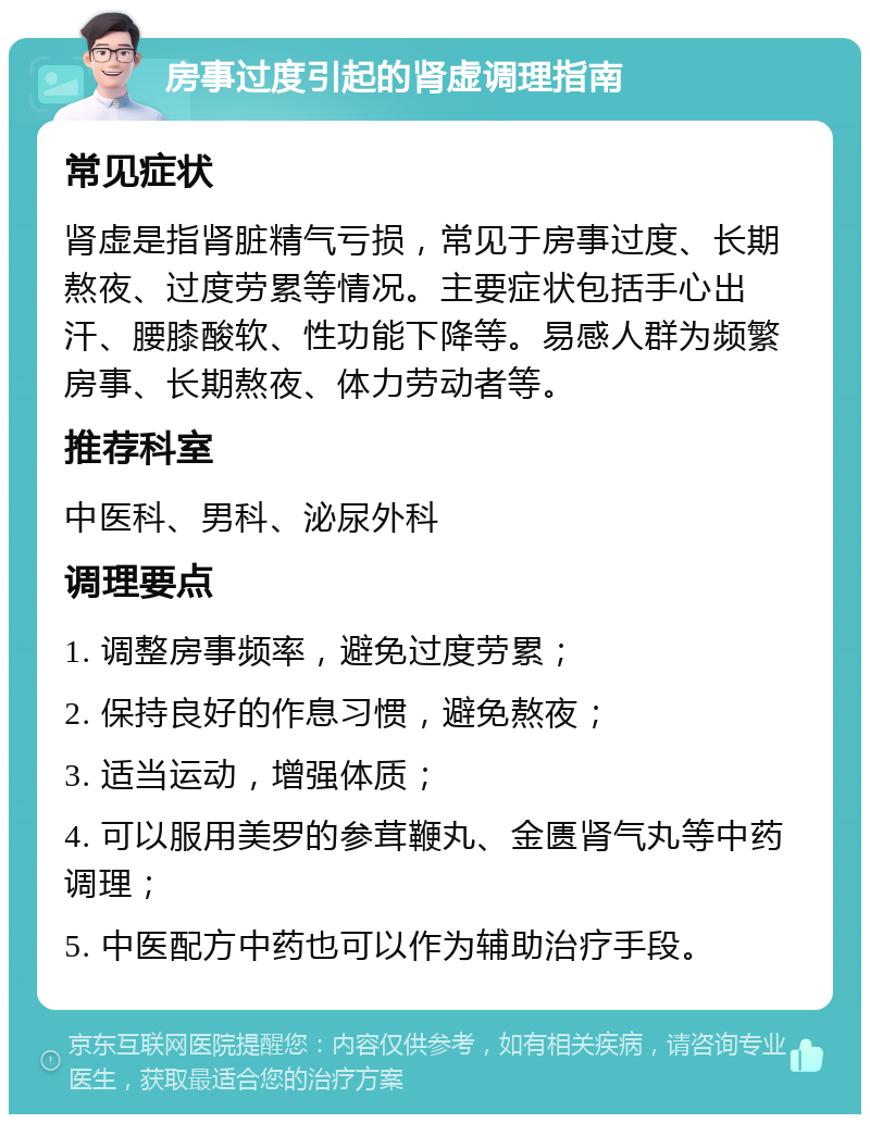 房事过度引起的肾虚调理指南 常见症状 肾虚是指肾脏精气亏损，常见于房事过度、长期熬夜、过度劳累等情况。主要症状包括手心出汗、腰膝酸软、性功能下降等。易感人群为频繁房事、长期熬夜、体力劳动者等。 推荐科室 中医科、男科、泌尿外科 调理要点 1. 调整房事频率，避免过度劳累； 2. 保持良好的作息习惯，避免熬夜； 3. 适当运动，增强体质； 4. 可以服用美罗的参茸鞭丸、金匮肾气丸等中药调理； 5. 中医配方中药也可以作为辅助治疗手段。