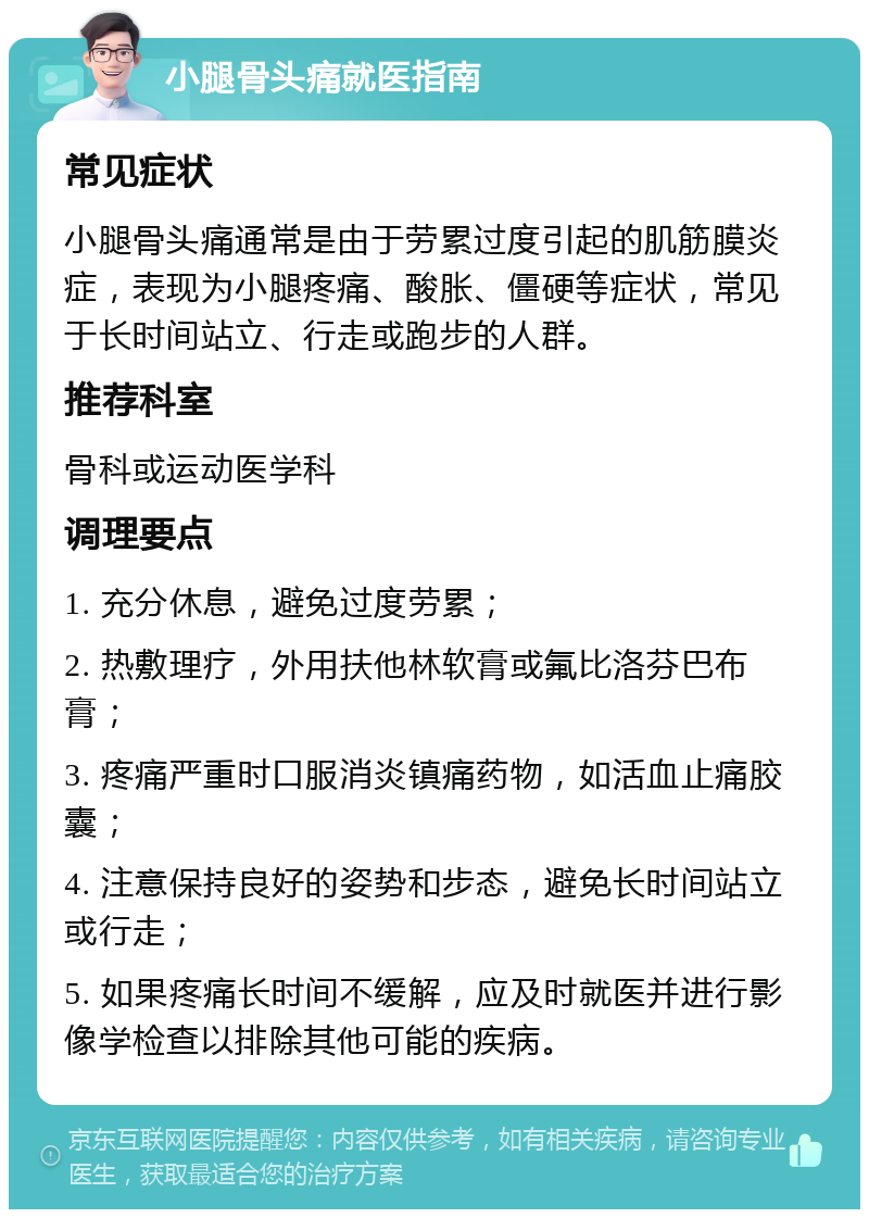 小腿骨头痛就医指南 常见症状 小腿骨头痛通常是由于劳累过度引起的肌筋膜炎症，表现为小腿疼痛、酸胀、僵硬等症状，常见于长时间站立、行走或跑步的人群。 推荐科室 骨科或运动医学科 调理要点 1. 充分休息，避免过度劳累； 2. 热敷理疗，外用扶他林软膏或氟比洛芬巴布膏； 3. 疼痛严重时口服消炎镇痛药物，如活血止痛胶囊； 4. 注意保持良好的姿势和步态，避免长时间站立或行走； 5. 如果疼痛长时间不缓解，应及时就医并进行影像学检查以排除其他可能的疾病。