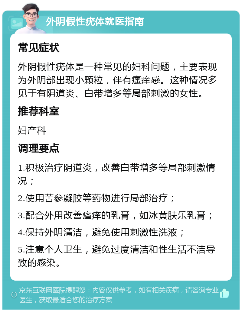 外阴假性疣体就医指南 常见症状 外阴假性疣体是一种常见的妇科问题，主要表现为外阴部出现小颗粒，伴有瘙痒感。这种情况多见于有阴道炎、白带增多等局部刺激的女性。 推荐科室 妇产科 调理要点 1.积极治疗阴道炎，改善白带增多等局部刺激情况； 2.使用苦参凝胶等药物进行局部治疗； 3.配合外用改善瘙痒的乳膏，如冰黄肤乐乳膏； 4.保持外阴清洁，避免使用刺激性洗液； 5.注意个人卫生，避免过度清洁和性生活不洁导致的感染。