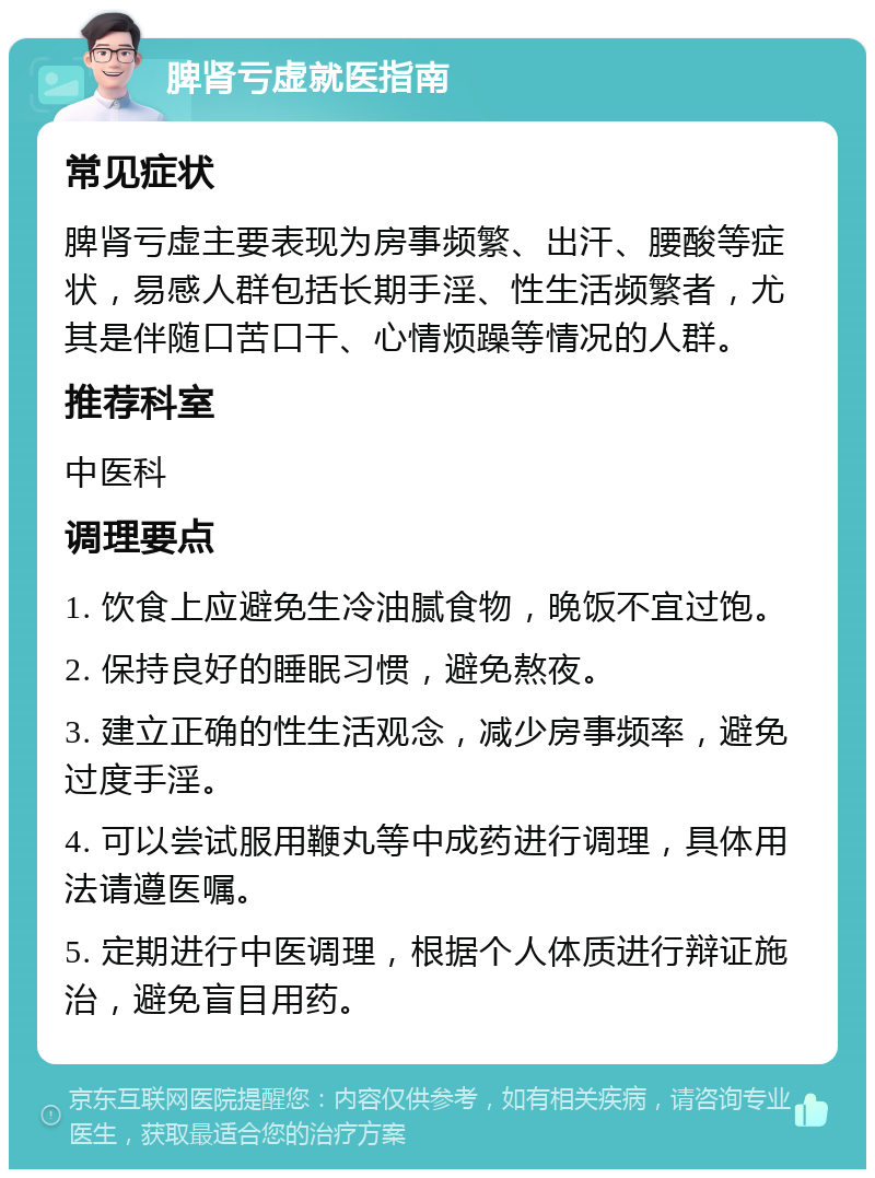 脾肾亏虚就医指南 常见症状 脾肾亏虚主要表现为房事频繁、出汗、腰酸等症状，易感人群包括长期手淫、性生活频繁者，尤其是伴随口苦口干、心情烦躁等情况的人群。 推荐科室 中医科 调理要点 1. 饮食上应避免生冷油腻食物，晚饭不宜过饱。 2. 保持良好的睡眠习惯，避免熬夜。 3. 建立正确的性生活观念，减少房事频率，避免过度手淫。 4. 可以尝试服用鞭丸等中成药进行调理，具体用法请遵医嘱。 5. 定期进行中医调理，根据个人体质进行辩证施治，避免盲目用药。