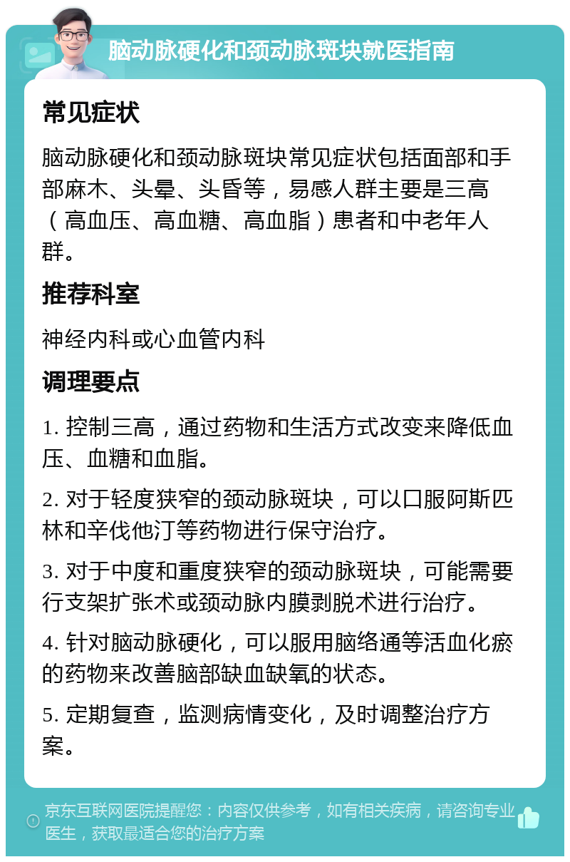 脑动脉硬化和颈动脉斑块就医指南 常见症状 脑动脉硬化和颈动脉斑块常见症状包括面部和手部麻木、头晕、头昏等，易感人群主要是三高（高血压、高血糖、高血脂）患者和中老年人群。 推荐科室 神经内科或心血管内科 调理要点 1. 控制三高，通过药物和生活方式改变来降低血压、血糖和血脂。 2. 对于轻度狭窄的颈动脉斑块，可以口服阿斯匹林和辛伐他汀等药物进行保守治疗。 3. 对于中度和重度狭窄的颈动脉斑块，可能需要行支架扩张术或颈动脉内膜剥脱术进行治疗。 4. 针对脑动脉硬化，可以服用脑络通等活血化瘀的药物来改善脑部缺血缺氧的状态。 5. 定期复查，监测病情变化，及时调整治疗方案。