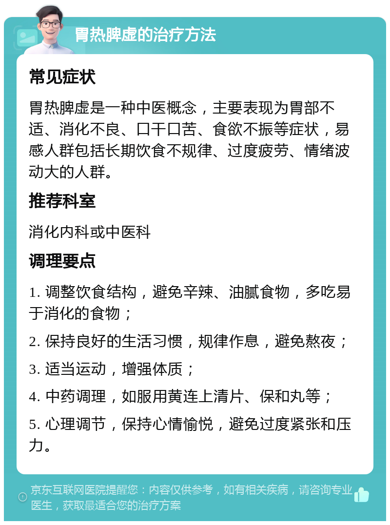 胃热脾虚的治疗方法 常见症状 胃热脾虚是一种中医概念，主要表现为胃部不适、消化不良、口干口苦、食欲不振等症状，易感人群包括长期饮食不规律、过度疲劳、情绪波动大的人群。 推荐科室 消化内科或中医科 调理要点 1. 调整饮食结构，避免辛辣、油腻食物，多吃易于消化的食物； 2. 保持良好的生活习惯，规律作息，避免熬夜； 3. 适当运动，增强体质； 4. 中药调理，如服用黄连上清片、保和丸等； 5. 心理调节，保持心情愉悦，避免过度紧张和压力。