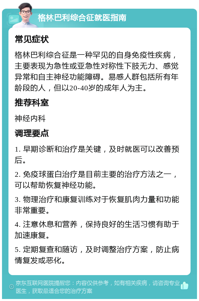 格林巴利综合征就医指南 常见症状 格林巴利综合征是一种罕见的自身免疫性疾病，主要表现为急性或亚急性对称性下肢无力、感觉异常和自主神经功能障碍。易感人群包括所有年龄段的人，但以20-40岁的成年人为主。 推荐科室 神经内科 调理要点 1. 早期诊断和治疗是关键，及时就医可以改善预后。 2. 免疫球蛋白治疗是目前主要的治疗方法之一，可以帮助恢复神经功能。 3. 物理治疗和康复训练对于恢复肌肉力量和功能非常重要。 4. 注意休息和营养，保持良好的生活习惯有助于加速康复。 5. 定期复查和随访，及时调整治疗方案，防止病情复发或恶化。