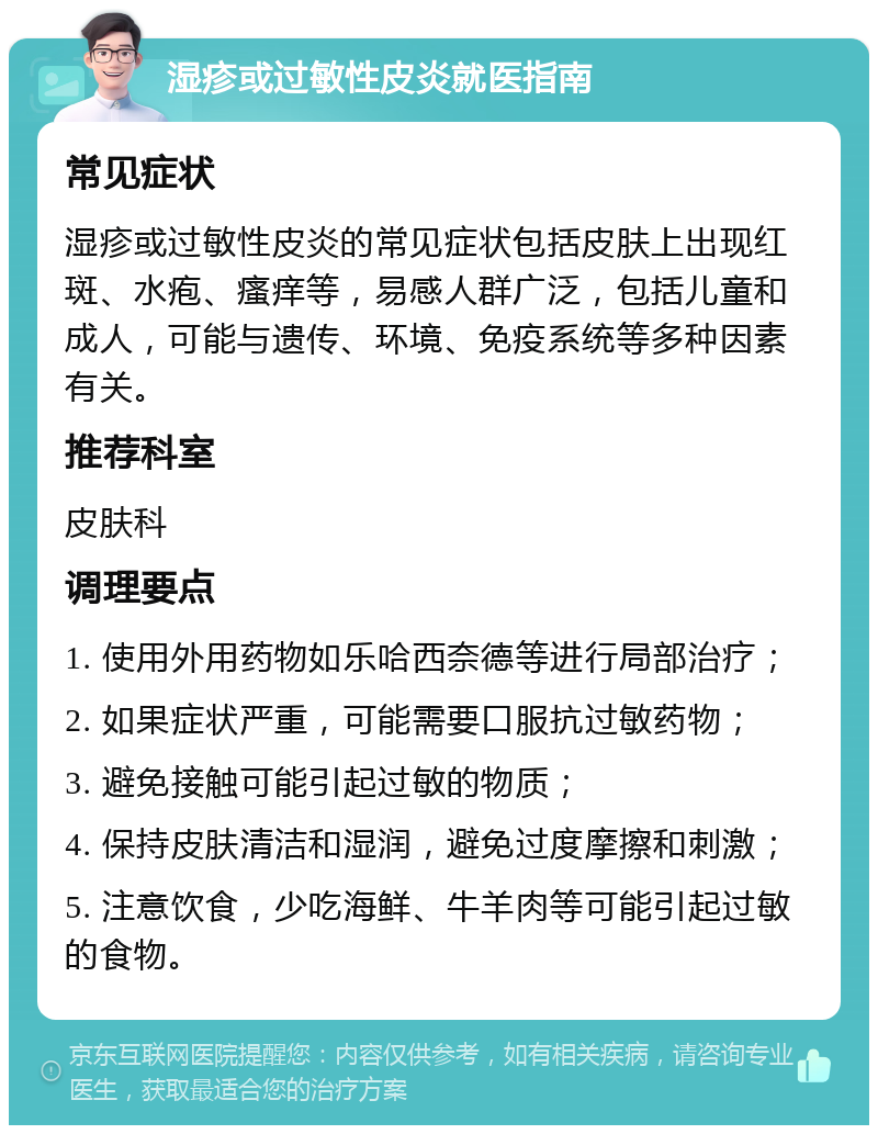 湿疹或过敏性皮炎就医指南 常见症状 湿疹或过敏性皮炎的常见症状包括皮肤上出现红斑、水疱、瘙痒等，易感人群广泛，包括儿童和成人，可能与遗传、环境、免疫系统等多种因素有关。 推荐科室 皮肤科 调理要点 1. 使用外用药物如乐哈西奈德等进行局部治疗； 2. 如果症状严重，可能需要口服抗过敏药物； 3. 避免接触可能引起过敏的物质； 4. 保持皮肤清洁和湿润，避免过度摩擦和刺激； 5. 注意饮食，少吃海鲜、牛羊肉等可能引起过敏的食物。