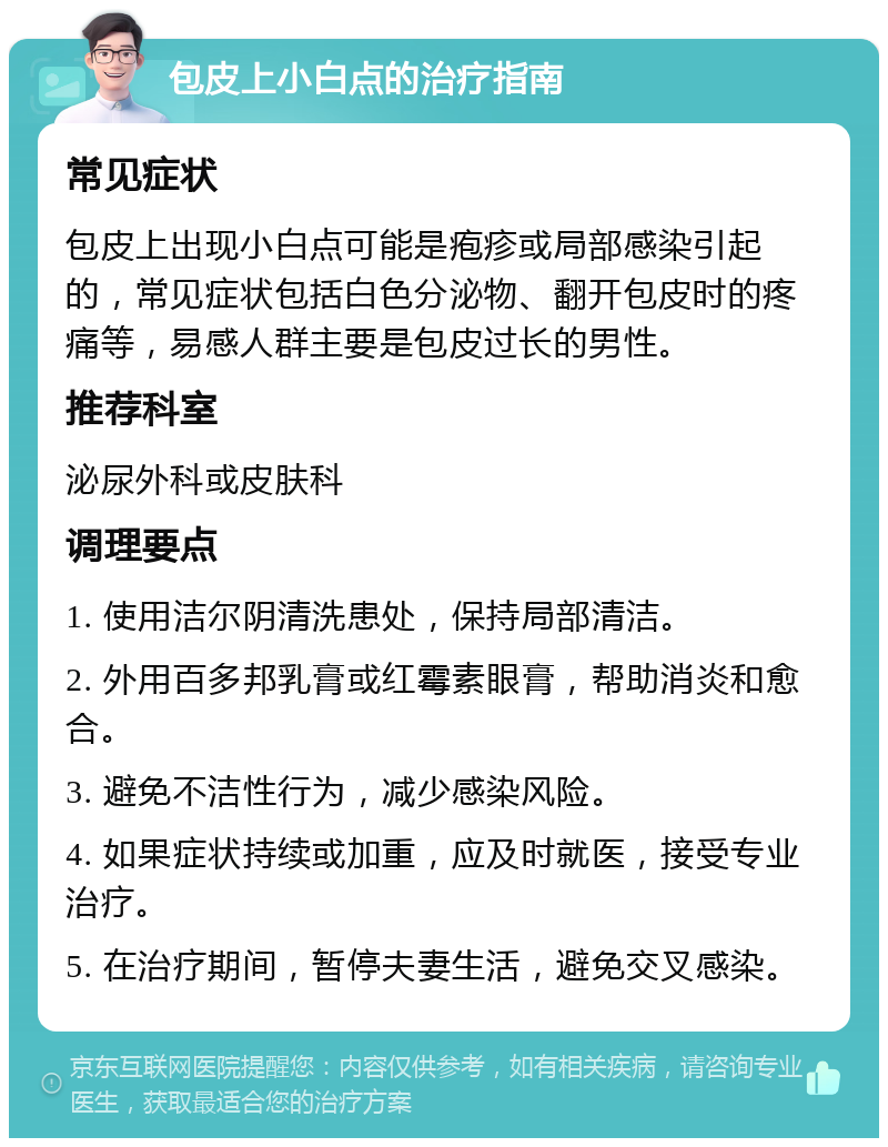 包皮上小白点的治疗指南 常见症状 包皮上出现小白点可能是疱疹或局部感染引起的，常见症状包括白色分泌物、翻开包皮时的疼痛等，易感人群主要是包皮过长的男性。 推荐科室 泌尿外科或皮肤科 调理要点 1. 使用洁尔阴清洗患处，保持局部清洁。 2. 外用百多邦乳膏或红霉素眼膏，帮助消炎和愈合。 3. 避免不洁性行为，减少感染风险。 4. 如果症状持续或加重，应及时就医，接受专业治疗。 5. 在治疗期间，暂停夫妻生活，避免交叉感染。