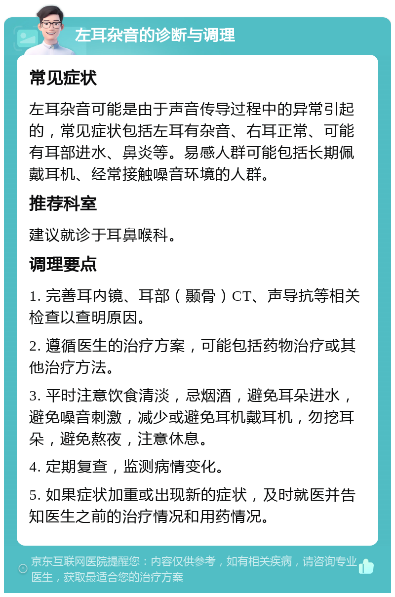 左耳杂音的诊断与调理 常见症状 左耳杂音可能是由于声音传导过程中的异常引起的，常见症状包括左耳有杂音、右耳正常、可能有耳部进水、鼻炎等。易感人群可能包括长期佩戴耳机、经常接触噪音环境的人群。 推荐科室 建议就诊于耳鼻喉科。 调理要点 1. 完善耳内镜、耳部（颞骨）CT、声导抗等相关检查以查明原因。 2. 遵循医生的治疗方案，可能包括药物治疗或其他治疗方法。 3. 平时注意饮食清淡，忌烟酒，避免耳朵进水，避免噪音刺激，减少或避免耳机戴耳机，勿挖耳朵，避免熬夜，注意休息。 4. 定期复查，监测病情变化。 5. 如果症状加重或出现新的症状，及时就医并告知医生之前的治疗情况和用药情况。